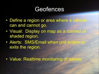 Geofences Define a region or area where a vehicle can and cannot go. Visual:  Display on map as a colored or shaded region. Alerts:  SMS/Email when unit enters or exits the region.  Value: Realtime monitoring of assets 