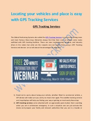 Locating your vehicles and place is easy
with GPS Tracking Services
GPS Tracking Services
The Global Positioning Systems also called the GPS Tracking Services in cars are becoming more
and more famous these days. Motorists always find that their new car always come ready
outfitted with GPS tracking facilities. These are now revolutionizing networks and leisurely
drives in the nation but what are the rewards one can expect from using a GPS Tracking
Services and devices. Let us talk about the advantages of using GPS:
1) Need not to worry about losing your vehicle, whether fitted to commercial vehicle, a
GPS device will make sure you are by no means lost again. The satellite tracking services
and map displays will help you finding your way or getting on track easily these days.
2) GPS tracking services come attached with an appreciable panic button that is working
when you are in unforeseen emergency. In such a situation one can just activate the
device and prepare your family and relevant authorities that you are in a trouble or
 