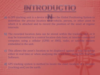 a) A GPS tracking unit is a device that uses the Global Positioning System to
   determine the precise location of a vehicle, person, or other asset to
   which it is attached and to record the position of the asset at regular
   intervals.

b) The recorded location data can be stored within the tracking unit, or it
   may be transmitted to a central location data base, or internet-connected
   computer, using a cellular (GPRS or SMS), radio, or satellite modem
   embedded in the unit.

c) This allows the asset's location to be displayed against a map backdrop
   either in real time or when analysing the track later, using GPS Tracking
   Software.

d) GPS tracking system is method to locate the exact location of a receiver
   (tracking unit) on the earth.
 