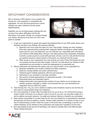 GPS Tracking Solutions for Road Maintenance Vehicles




DEPLOYMENT CONSIDERATIONS
OK, so choosing a GPS solution is more complex than
buying new work equipment or commodities like
aggregate. You may also have heard horror stories
amongst your peers related to flawed system
implementations.
Hopefully you are not discouraged, realizing that one
can learn from others difficulties and that the
information in this guide will help you navigate through
your choices. Moving forward, here are a few more
points to consider:
    1. To get your organization to accept and support the implementation of your GPS system, discuss your
       intentions and share your findings with everyone affected.
           a. Operators may frown upon the notion of a new “big brother” looking over their shoulders.
                Once they appreciate that protecting their employers liability and doing so without adding
                paperwork are your main objectives, you may find that your responsible staff will endorse
                your initiative (while letting those with poor work ethics become more noticeable). Attempting
                to install a system covertly to avoid staff push back will only work (if at all) until the first time
                you question someone’s actions based on information you obtained from the system.
           b. Other groups in your organization may also endorse your plans if they find benefits for their
                own purpose; but beware that other people “wish lists” can also derail your initiative if their
                requirements are not practical or cannot be implemented at a reasonable cost.
    2. Clearly understand who (between the vendors and your internal staff) is to be responsible for:
           a. Equipment installation and transfers (vehicles and office computers)
           b. Operator training (vehicles and system administration)
           c. Technical support (vehicle equipment, software and computers)
           d. Interfacing to your spreaders or spreader controllers
           e. The accuracy of data generated by an integrated spreader / AVL solution
           f. Generating timely and meaningful reports
           g. Adding functionality and supporting the evolution of your solution as you introduce new
                vehicles, spreader controllers or mobile work processes that you want automated and
                integrated with your GPS/AVL system.
    3. Take the long view. Yes, you want a solution to address some immediate concerns, but one that can
       also evolve to accommodate longer-term objectives.
    4. Do a trial, especially if vendors offer favorable terms for you to do so. You will find that having a
       system in place is the best way to discover what it can do for you, how you and others might use it
       and to address everyone’s concerns. You might even discover features or benefits you overlooked.
    5. Keep vendors accountable. If a system does not do what was claimed by its representative, document
       discrepancies and insist on getting a remedy. Vendors might sometimes try to blame an issue on your
       lack of understanding to brush it under the carpet. At the same time, no technology is perfect and
       without limitations. So be attentive to the explanation and cooperate if possible to fix the issue.
    6. Don’t get blinded by the marvels of technology and whenever possible stick to the KISS principle
       “Keep It Simple Senior(a)”.

                                                                                                      Page 12 of 13
 