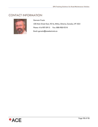 GPS Tracking Solutions for Road Maintenance Vehicles




CONTACT INFORMATION
              Germain Proulx
              420 Main Street East, #516, Milton, Ontario, Canada, L9T 5G3
              Phone: 416-907-0915     Fax: 888-900-9218
             Email: gproulx@aceelectronic.ca




                                                                           Page 13 of 13
 