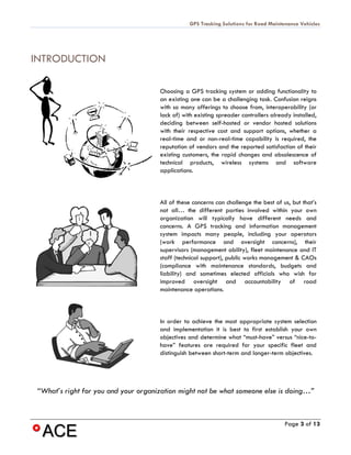 GPS Tracking Solutions for Road Maintenance Vehicles




INTRODUCTION

                                      Choosing a GPS tracking system or adding functionality to
                                      an existing one can be a challenging task. Confusion reigns
                                      with so many offerings to choose from, interoperability (or
                                      lack of) with existing spreader controllers already installed,
                                      deciding between self-hosted or vendor hosted solutions
                                      with their respective cost and support options, whether a
                                      real-time and or non-real-time capability is required, the
                                      reputation of vendors and the reported satisfaction of their
                                      existing customers, the rapid changes and obsolescence of
                                      technical products, wireless systems and software
                                      applications.



                                      All of these concerns can challenge the best of us, but that’s
                                      not all… the different parties involved within your own
                                      organization will typically have different needs and
                                      concerns. A GPS tracking and information management
                                      system impacts many people, including your operators
                                      (work performance and oversight concerns), their
                                      supervisors (management ability), fleet maintenance and IT
                                      staff (technical support), public works management & CAOs
                                      (compliance with maintenance standards, budgets and
                                      liability) and sometimes elected officials who wish for
                                      improved oversight and accountability of road
                                      maintenance operations.



                                      In order to achieve the most appropriate system selection
                                      and implementation it is best to first establish your own
                                      objectives and determine what “must-have” versus “nice-to-
                                      have” features are required for your specific fleet and
                                      distinguish between short-term and longer-term objectives.




 “What’s right for you and your organization might not be what someone else is doing…”



                                                                                       Page 3 of 13
 