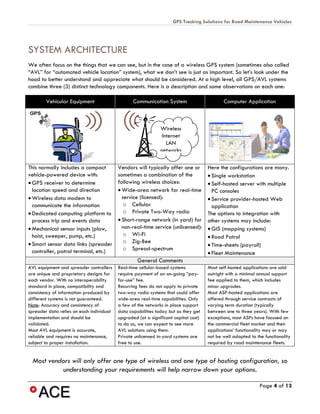 GPS Tracking Solutions for Road Maintenance Vehicles




SYSTEM ARCHITECTURE
We often focus on the things that we can see, but in the case of a wireless GPS system (sometimes also called
“AVL” for “automated vehicle location” system), what we don’t see is just as important. So let’s look under the
hood to better understand and appreciate what should be considered. At a high level, all GPS/AVL systems
combine three (3) distinct technology components. Here is a description and some observations on each one:

        Vehicular Equipment                      Communication System                       Computer Application



                                                              Wireless
                                                               Internet
                                                                 LAN
                                                              networks

This normally includes a compact          Vendors will typically offer one or        Here the configurations are many.
vehicle-powered device with:              sometimes a combination of the             • Single workstation
• GPS receiver to determine               following wireless choices:                • Self-hosted server with multiple
  location speed and direction            • Wide-area network for real-time            PC consoles
• Wireless data modem to                    service (licensed):                      • Service provider-hosted Web
  communicate the information                o Cellular                                application
• Dedicated computing platform to            o Private Two-Way radio                 The options to integration with
  process trip and events data            • Short-range network (in yard) for        other systems may include:
• Mechanical sensor inputs (plow,           non-real-time service (unlicensed):      • GIS (mapping systems)
  hoist, sweeper, pump, etc.)                o Wi-Fi                                 • Road Patrol
• Smart sensor data links (spreader          o Zig-Bee
                                                                                     • Time-sheets (payroll)
  controller, patrol terminal, etc.)         o Spread-spectrum
                                                                                     • Fleet Maintenance
                                                   General Comments
AVL equipment and spreader controllers    Real-time cellular-based systems           Most self-hosted applications are sold
are unique and proprietary designs for    require payment of an on-going “pay-       outright with a minimal annual support
each vendor. With no interoperability     for-use” fee.                              fee applied to them, which includes
standard in place, compatibility and      Recurring fees do not apply to private     minor upgrades.
consistency of information produced by    two-way radio systems that could offer     Most ASP-hosted applications are
different systems is not guaranteed.      wide-area real-time capabilities. Only     offered through service contracts of
Note: Accuracy and consistency of         a few of the networks in place support     varying term duration (typically
spreader data relies on each individual   data capabilities today but as they get    between one to three years). With few
implementation and should be              upgraded (at a significant capital cost)   exceptions, most ASPs have focused on
validated.                                to do so, we can expect to see more        the commercial fleet market and their
Most AVL equipment is accurate,           AVL solutions using them.                  applications’ functionality may or may
reliable and requires no maintenance,     Private unlicensed in-yard systems are     not be well adapted to the functionality
subject to proper installation.           free to use.                               required by road maintenance fleets.


  Most vendors will only offer one type of wireless and one type of hosting configuration, so
           understanding your requirements will help narrow down your options.

                                                                                                              Page 4 of 13
 