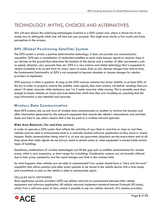 GPS Tracking Solutions for Road Maintenance Vehicles




TECHNOLOGY MYTHS, CHOICES AND ALTERNATIVES
We will next discuss the underlying technologies involved in a GPS system and, where a choice has to be
made, how to distinguish which one will best suit your purpose. We might even clarify a few myths and false
perceptions in the process.

GPS (Global Positioning Satellite) System
The GPS system is strictly a position determination technology. It does not provide any communication
capability. GPS uses a constellation of dedicated satellites to send radio beacon signals to receiver chips in
our devices on the ground that determine the location of the device and a number of other parameters, such
as speed, direction, very accurate time, etc. GPS is a very mature and stable technology that is expected to
remain available in its current form for many years to come. Even as new devices change from time-to-time,
the fundamental functionality of GPS is not expected to become obsolete or impose changes for solution
providers to implement.
GPS accuracy is often a question. As long as the GPS receiver antenna has direct visibility to at least 50% of
the sky in order to properly receive the satellite radio signals, then most systems will deliver readings that are
about 10 meter accurate while stationary and 1to 2 meter accurate while moving. This is normally more than
enough to locate vehicles on roads and even determine which lane they are travelling on, assuming that the
map information is also detailed and accurate.

Wireless Data Communication
Most GPS systems rely on one form of wireless data communication or another to retrieve the location and
other information generated by the onboard equipment that records the vehicle’s whereabouts and activities.
Some are free to use, others require that a fee be paid to a wireless network operator.

Wide Area Networks (for real-time service)
In order to operate a GPS system that reflects the activities of your fleet in real-time or close to real time,
vehicles must be able to communicate back to a centrally located software application as they move or events
happen. Radio communication being what it is, no one can guarantee ubiquitous service everywhere and at all
times given that radio signals do not always reach in certain areas or when equipment is moved inside certain
types of buildings.
Sometimes, combinations of wireless technologies can fill the gap such as satellite communication for remote
areas, which is very expensive, or short-range for in-building. Combination systems are not broadly offered
due to their price, complexity and the rapid changes one finds in the wireless field.
So what happens when vehicles are not able to communicate? Your system should have a “store and forward”
capability that allows position and other event updates to be stored in the vehicle device with a time stamp
and transmitted as soon as the vehicle is able to communicate again.

CELLULAR DATA NETWORKS
Most application service providers (ASP) use cellular networks to communicate between their vehicle
equipment and software application. All cellular networks implement standard Internet Protocols (IP) today,
which, from a software point of view, makes it possible to use any cellular network. AVL solution providers

                                                                                                    Page 5 of 13
 