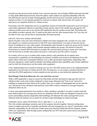 GPS Tracking Solutions for Road Maintenance Vehicles



normally buy the network service directly from a network operator, such as Rogers (GSM based network), Bell
or Telus (both CDMA based network). Since the cellular radio modems are typically embedded within the
AVL/GPS device and not normally interchangeable, and the network service is normally resold by the AVL
solution provider, it is not typically possible for end-users to choose which network their AVL system will
operate on, nor negotiate directly for wireless service.
Fortunately, most AVL applications do not use significant amounts of bandwidth compared to most browsing or
multi-media applications offered on hand-held wireless devices. Most of the monthly fees charged by AVL
solution providers have more to do with the GPS application than the wireless service itself. That being said,
most cellular providers operate with 12 month service plans and few offer seasonal plans. So if you may not
be able to lower your service fees to accommodate off-season periods.

PRIVATE TWO-WAY RADIO NETEWORKS
Almost all public works and road maintenance vehicles have been equipped with a private two-way radio
that supports as a minimum private press to talk (PTT) voice communication. Two types of networks can be
found: a) traditional two-way radio systems with dedicated voice channels for each user group and b) trunked
radio systems that share multiple radio channels amongst multiple user groups. The interest in using this
infrastructure to transmit GPS information in parallel with voice has been growing in recent years and stems
from the fact that no monthly fees need to be paid to a third party once the system is in place.
As it stands, most two-way or trunked radio systems used by road authorities do not support data
communication capabilities, but the technology has become available and started to be deployed, first in the
public safety market and is gradually finding its way in other government organizations. Upgrading radio
networks represents a major capital investment and adding optional data capabilities also involves additional
costs for both the infrastructure and the mobile radio equipment.
A few implementations have started to emerge, but very few AVL-GPS vendors have so far implemented their
applications over this type of wireless network. Over the long term, we can expect a gradual migration of
real-time AVL/GPS applications to data capable private networks as road authorities implement them.

Short-Range Yard-Area Networks (for non-real-time service)
When a GPS application is setup to record trip information and then download its logs upon the return of
vehicles to their yards, most vendors implement a short-range unlicensed and “free to use” network by
installing an inexpensive base station in the yard(s). There are a number of technologies that can be used this
way. All operate in the unlicensed radio spectrum, some follow industry standards to manage frequency
allocations others do not.
In many cases signal penetration from outside to within a building is possible if you plan to simply install the
base station indoors but coverage must always be validated, since the radios are designed to operate at low
power and building structures (especially metal buildings) will attenuate the radio coverage that can be
achieved. External antennas are an option for all short-range technologies to extend coverage.

WIRELESS LOCAL AREA NETWORKS (WI-FI, IEEE 802.11 A, B, G & N)
This is the wireless technology commonly used to link computer networks together. Network configuration,
access privileges and security is typically coordinated with and managed by your local IT organization, which
maintains responsibility for all wired and wireless local-area networks (LANs) that link the computer systems
within your organization. Only through proper configuration can Wi-Fi networks remain secure and protected
from unauthorized use.

                                                                                                  Page 6 of 13
 
