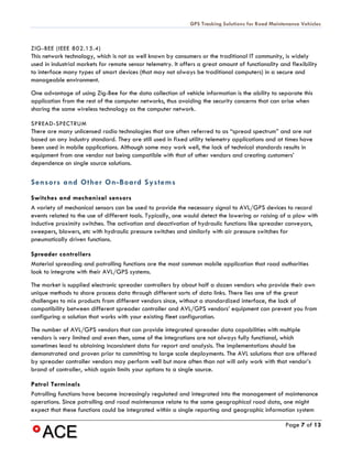 GPS Tracking Solutions for Road Maintenance Vehicles



ZIG-BEE (IEEE 802.15.4)
This network technology, which is not as well known by consumers or the traditional IT community, is widely
used in industrial markets for remote sensor telemetry. It offers a great amount of functionality and flexibility
to interface many types of smart devices (that may not always be traditional computers) in a secure and
manageable environment.
One advantage of using Zig-Bee for the data collection of vehicle information is the ability to separate this
application from the rest of the computer networks, thus avoiding the security concerns that can arise when
sharing the same wireless technology as the computer network.

SPREAD-SPECTRUM
There are many unlicensed radio technologies that are often referred to as “spread spectrum” and are not
based on any industry standard. They are still used in fixed utility telemetry applications and at times have
been used in mobile applications. Although some may work well, the lack of technical standards results in
equipment from one vendor not being compatible with that of other vendors and creating customers’
dependence on single source solutions.

Sensors and Other On-Board Systems
Switches and mechanical sensors
A variety of mechanical sensors can be used to provide the necessary signal to AVL/GPS devices to record
events related to the use of different tools. Typically, one would detect the lowering or raising of a plow with
inductive proximity switches. The activation and deactivation of hydraulic functions like spreader conveyors,
sweepers, blowers, etc with hydraulic pressure switches and similarly with air pressure switches for
pneumatically driven functions.

Spreader controllers
Material spreading and patrolling functions are the most common mobile application that road authorities
look to integrate with their AVL/GPS systems.
The market is supplied electronic spreader controllers by about half a dozen vendors who provide their own
unique methods to share process data through different sorts of data links. There lies one of the great
challenges to mix products from different vendors since, without a standardized interface, the lack of
compatibility between different spreader controller and AVL/GPS vendors’ equipment can prevent you from
configuring a solution that works with your existing fleet configuration.
The number of AVL/GPS vendors that can provide integrated spreader data capabilities with multiple
vendors is very limited and even then, some of the integrations are not always fully functional, which
sometimes lead to obtaining inconsistent data for report and analysis. The implementations should be
demonstrated and proven prior to committing to large scale deployments. The AVL solutions that are offered
by spreader controller vendors may perform well but more often than not will only work with that vendor’s
brand of controller, which again limits your options to a single source.

Patrol Terminals
Patrolling functions have become increasingly regulated and integrated into the management of maintenance
operations. Since patrolling and road maintenance relate to the same geographical road data, one might
expect that these functions could be integrated within a single reporting and geographic information system

                                                                                                    Page 7 of 13
 