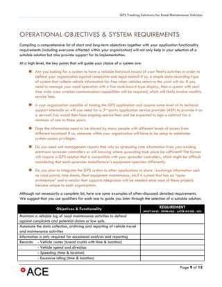 GPS Tracking Solutions for Road Maintenance Vehicles




OPERATIONAL OBJECTIVES & SYSTEM REQUIREMENTS
Compiling a comprehensive list of short and long-term objectives together with your application functionality
requirements (including everyone affected within your organization) will not only help in your selection of a
suitable solution but also provide support for its implementation.
At a high level, the key points that will guide your choice of a system are:

      Are you looking for a system to have a reliable historical record of your fleet’s activities in order to
       defend your organization against complaints and legal claims? If so, a simple data-recording type
       of system that collects vehicle information for free when vehicles return to the yard will do. If you
       need to manage your road operation with a live dash-board type display, then a system with real-
       time wide area wireless communication capabilities will be required, which will likely involve monthly
       service fees.

      Is your organization capable of hosting the GPS application and assume some level of its technical
       support internally or will you need for a 3rd-party application service provider (ASP) to provide it as
       a service? You would then face ongoing service fees and be expected to sign a contract for a
       minimum of one to three years.

      Does the information need to be shared by many people with different levels of access from
       different locations? If so, someone within your organization will have to be setup to administer
       system access privileges.

      Do you need salt management reports that rely on spreading rate information from your existing
       electronic spreader controllers or will knowing where spreading took place be sufficient? The former
       will require a GPS solution that is compatible with your spreader controllers, which might be difficult
       considering that each spreader manufacturer’s equipment operates differently.

      Do you plan to integrate the GPS system to other applications to share /exchange information such
       as road patrol, time sheets, fleet equipment maintenance, etc.? A system that has an “open
       architecture” and a vendor that supports integration will be needed since most of these projects
       become unique to each organization.
Although not necessarily a complete list, here are some examples of often-discussed detailed requirements.
We suggest that you use qualifiers for each one to guide you later through the selection of a suitable solution.

                      Objectives & Functionality                                          REQUIREMENT
                                                                               (MUST HAVE - DESIRABLE - LATER MAYBE - NO)
Maintain a reliable log of road maintenance activities to defend
against complaints and potential claims or law suits.
Automate the data collection, archiving and reporting of vehicle travel
and maintenance activities
Information is only required for occasional analysis and reporting
Records: - Vehicle routes (bread crumb with time & location)
           - Vehicle speed and direction
           - Speeding (time & location)
           - Excessive idling (time & location)

                                                                                                         Page 9 of 13
 