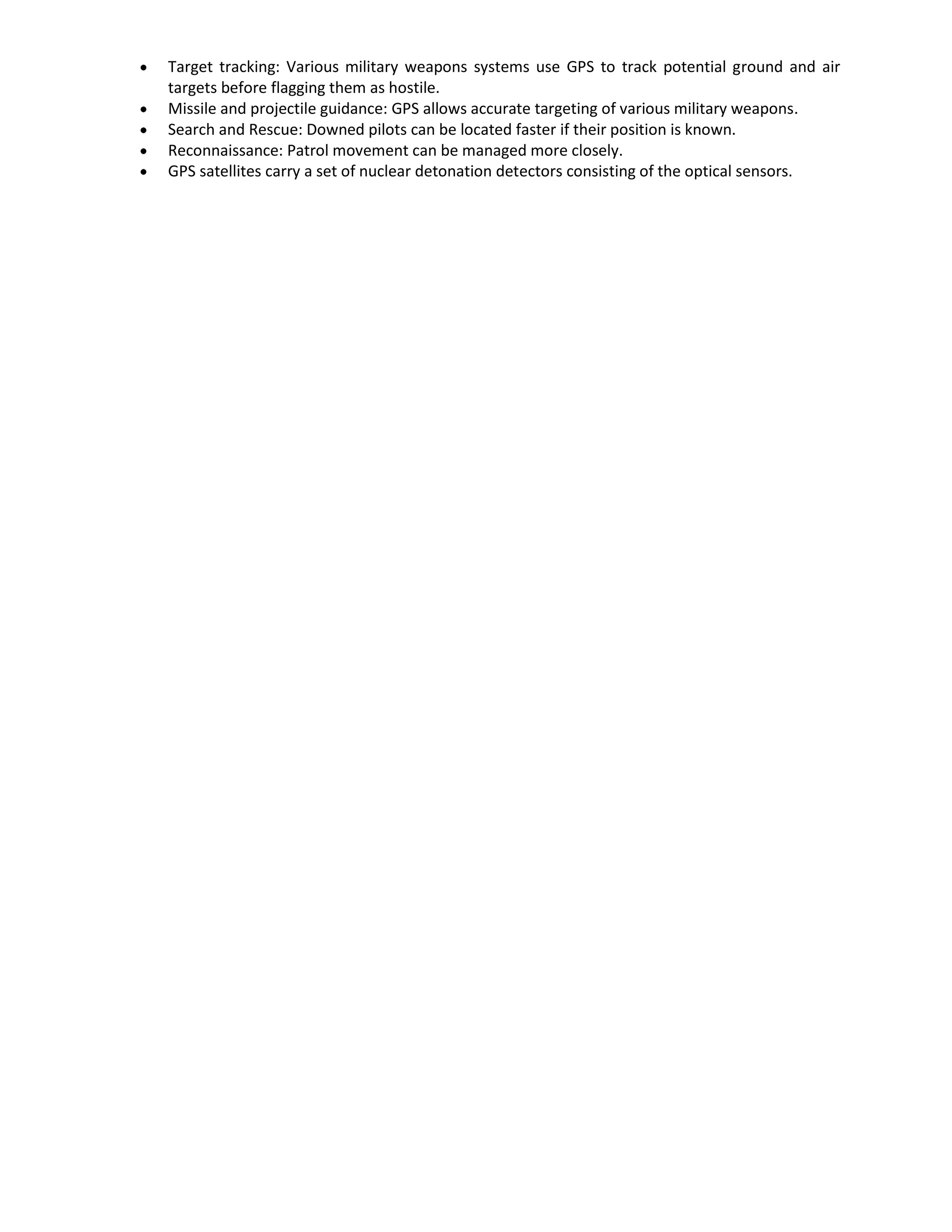 Target tracking: Various military weapons systems use GPS to track potential ground and air
targets before flagging them as hostile.
Missile and projectile guidance: GPS allows accurate targeting of various military weapons.
Search and Rescue: Downed pilots can be located faster if their position is known.
Reconnaissance: Patrol movement can be managed more closely.
GPS satellites carry a set of nuclear detonation detectors consisting of the optical sensors.
 