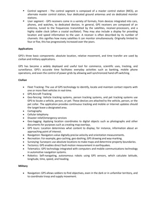       Control segment - The control segment is composed of a master control station (MCS), an
           alternate master control station, four dedicated ground antennas and six dedicated monitor
           stations.
          User segment - GPS receivers come in a variety of formats, from devices integrated into cars,
           phones, and watches, to dedicated devices. In general, GPS receivers are composed of an
           antenna, tuned to the frequencies transmitted by the satellites, receiver-processors, and a
           highly stable clock (often a crystal oscillator). They may also include a display for providing
           location and speed information to the user. A receiver is often described by its number of
           channels: this signifies how many satellites it can monitor simultaneously. Originally limited to
           four or five, this has progressively increased over the years.

Applications

GPS's three basic components: absolute location, relative movement, and time transfer are used by
civilian and military applications.

GPS has become a widely deployed and useful tool for commerce, scientific uses, tracking, and
surveillance. GPS's accurate time facilitates everyday activities such as banking, mobile phone
operations, and even the control of power grids by allowing well synchronized hand-off switching.

Civilian

           Fleet Tracking: The use of GPS technology to identify, locate and maintain contact reports with
           one or more fleet vehicles in real-time.
           GPS Aircraft Tracking
           Geo-fencing: Vehicle tracking systems, person tracking systems, and pet tracking systems use
           GPS to locate a vehicle, person, or pet. These devices are attached to the vehicle, person, or the
           pet collar. The application provides continuous tracking and mobile or Internet updates should
           the target leave a designated area.
           Cartography
           Cellular telephony
           Disaster relief/emergency services
           Geo-tagging: Applying location coordinates to digital objects such as photographs and other
           documents for purposes such as creating map overlays.
           GPS tours: Location determines what content to display; for instance, information about an
           approaching point of interest.
           Navigation: Navigators value digitally precise velocity and orientation measurements.
           Recreation: For example, geo-caching, geo-dashing, GPS drawing and way-marking.
           Surveying: Surveyors use absolute locations to make maps and determine property boundaries.
           Tectonics: GPS enables direct fault motion measurement in earthquakes.
           Telematics: GPS technology integrated with computers and mobile communications technology
           in automotive navigation systems.
           Robotics: Self-navigating, autonomous robots using GPS sensors, which calculate latitude,
           longitude, time, speed, and heading.

Military

           Navigation: GPS allows soldiers to find objectives, even in the dark or in unfamiliar territory, and
           to coordinate troop and supply movement.
 