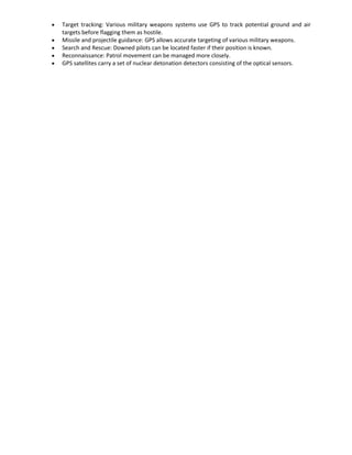 Target tracking: Various military weapons systems use GPS to track potential ground and air
targets before flagging them as hostile.
Missile and projectile guidance: GPS allows accurate targeting of various military weapons.
Search and Rescue: Downed pilots can be located faster if their position is known.
Reconnaissance: Patrol movement can be managed more closely.
GPS satellites carry a set of nuclear detonation detectors consisting of the optical sensors.
 