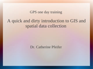 GPS one day training
A quick and dirty introduction to GIS and
spatial data collection
Dr. Catherine Pfeifer
 