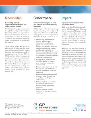 Knowledge.                                                     Performance.                                                   Impact.
Knowledge to help                                              Performance strategies to help                                 Impact and services that reach
organizations of all types and                                 you achieve more from existing                                 around the world.
sizes compete smarter.                                         resources.                                                     With more than 65 offices through-
GP Strategies takes great pride in the                         GP Strategies delivers the training                            out the US, Canada, Latin America,
thought leadership and specialized                             talent, consulting knowledge and                               Europe and Asia, GP Strategies is well
knowledge within our organization.                             engineering skills you need to make                            positioned to deliver consistent
We serve industries as diverse as                              every square foot of your organization                         results for your organization around
automotive and food & beverage,                                perform at its peak. Count on us to:                           the world. In fact, GP Strategies is
as relevant as government and energy                             • Develop and deliver learning                               one of the few single-source providers
and as sophisticated as technology and                             services, solutions and                                    with the proven ability to start up,
life sciences.                                                     technologies to make your                                  optimize and align your worldwide
                                                                   people and processes more                                  operations.
With more than 45 years of                                         effective and efficient. These may
experience developing the sales,                                   include anything from courses                              Whether you need to develop a
operations, maintenance, manu-                                     that leverage any media, to                                single course to deploy in your local
facturing and management skills of                                 learning technology selection and                          offices, are looking for native-speaking
companies from Fortune 500s to                                     implementation, to services such                           managed services in Singapore or
SMBs, we have helped businesses in                                 as outsourced learning operations                          want to implement a company-wide
nearly every industry optimize their                               and vendor management.
                                                                                                                              sales training program across the
performance. Over the years, we’ve                               • Capture your organization’s                                globe, count on GP Strategies for the
amassed an extraordinary cache of                                  tribal knowledge to support                                world-class proficiency, service and
knowledge—both in our people and                                   your continual competitive
                                                                                                                              skills to help you create an impact
                                                                   environment.
in our organization—to help you                                                                                               your customers and shareholders will
make a measurable impact on your                                 • Increase sales and boost morale
                                                                                                                              appreciate.
                                                                   through the use of strategic
clients, your industr y and your
                                                                   training, innovative tools and
bottom line.                                                       incentives.
                                                                 • Promote risk management and
                                                                   company value through our
                                                                   specialized knowledge
                                                                   and expertise.
                                                                 • Help your plants and facilities
                                                                   run with greater efficiency
                                                                   through expert engineering
                                                                   solutions.
                                                                 • Deliver one-stop, turnkey
                                                                   solutions to your performance
                                                                   challenges.




GP Strategies Corporation                                                                                                                                   gpstrategies.com
6095 Marshalee Drive, Suite 300                                                                                                                               1.888.843.4784
Elkridge, MD 21075 USA                                                                                                                                 info@gpstrategies.com
                                                                           Knowledge. Performance. Impact.

© 2012 GP Strategies Corporation. All rights reserved. GP Strategies and GP Strategies with logo design are trademarks of GP Strategies Corporation.
Ref. Code: GP Strategies Fact Sheet 3.28.12.pmd
 