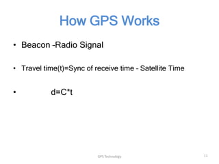 How GPS Works
• Beacon –Radio Signal
• Travel time(t)=Sync of receive time – Satellite Time

•

d=C*t

GPS Technology

11

 