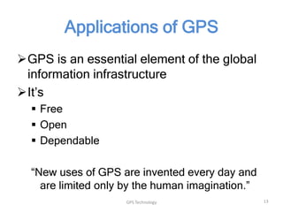 Applications of GPS
GPS is an essential element of the global
information infrastructure
It’s
 Free
 Open
 Dependable

“New uses of GPS are invented every day and
are limited only by the human imagination.”
GPS Technology

13

 