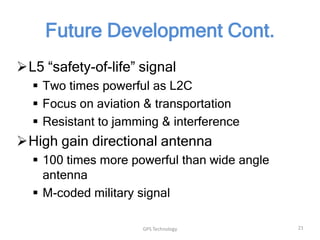Future Development Cont.
L5 “safety-of-life” signal
 Two times powerful as L2C
 Focus on aviation & transportation
 Resistant to jamming & interference

High gain directional antenna
 100 times more powerful than wide angle
antenna
 M-coded military signal
GPS Technology

21

 