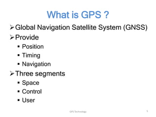 What is GPS ?
Global Navigation Satellite System (GNSS)
Provide
 Position
 Timing
 Navigation

Three segments
 Space
 Control
 User
GPS Technology

5

 