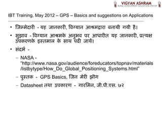 IBT Training, May 2012 – GPS – Basics and suggestions on Applications

 
     ज म द र - यह    नक र , व गय न आश द र बन य गय ह।
 
     सझ - व गय न आश क अनभ पर आध र त यह                   नक र , पतयक
     उपकरणक इसत ल क स थ पढ  य,।
 
     स-दभ. -
     – NASA -
       “http://www.nasa.gov/audience/foreducators/topnav/materials
       /listbytype/How_Do_Global_Positioning_Systems.html”
     – पसतक - GPS Basics, ज न      र झ/ग
     – Datasheet तथ उपक रण - ग रम न,        .प .एस. ७२
 