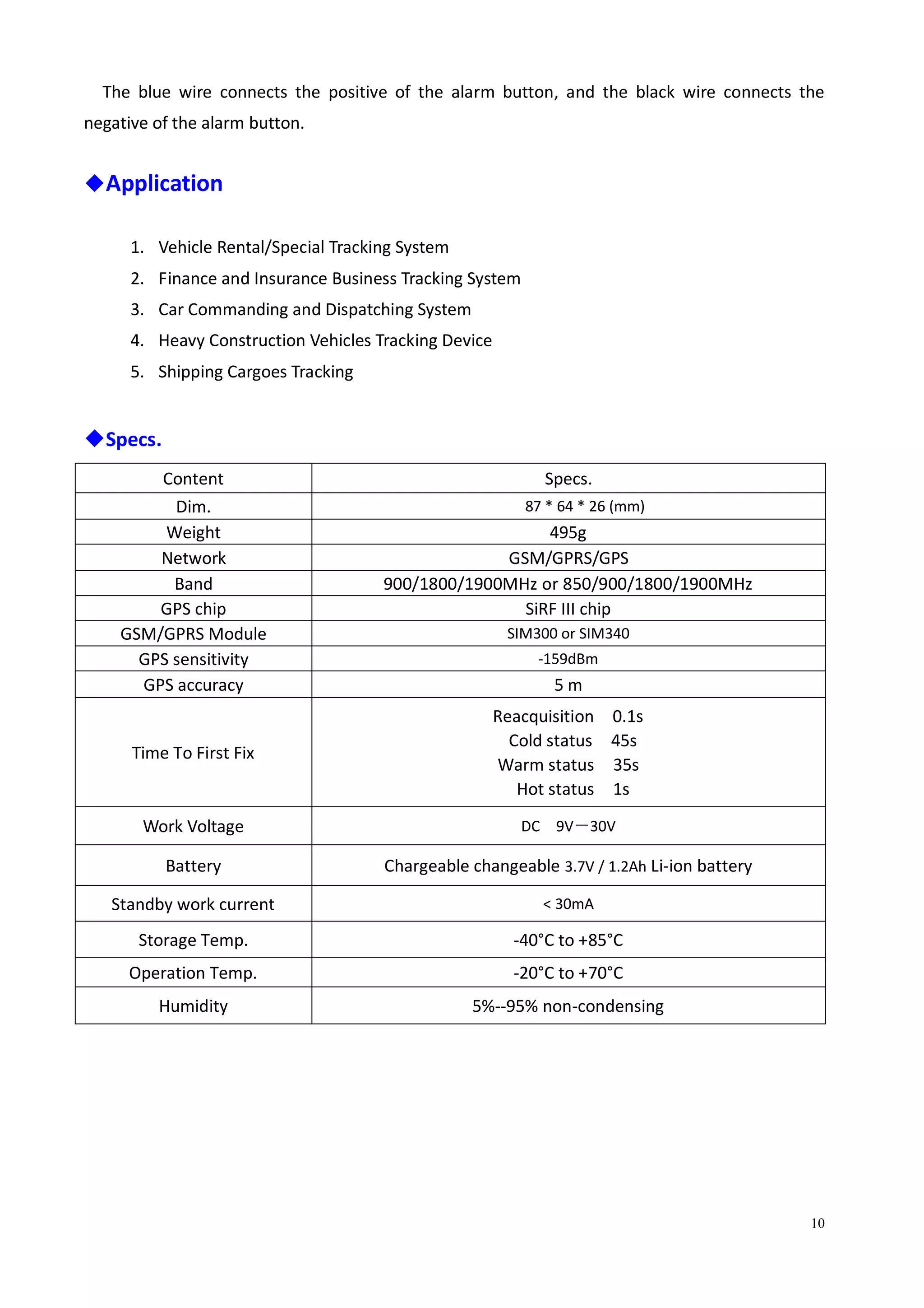10
The blue wire connects the positive of the alarm button, and the black wire connects the
negative of the alarm button.
◆Application
1. Vehicle Rental/Special Tracking System
2. Finance and Insurance Business Tracking System
3. Car Commanding and Dispatching System
4. Heavy Construction Vehicles Tracking Device
5. Shipping Cargoes Tracking
◆Specs.
Content Specs.
Dim. 87 * 64 * 26 (mm)
Weight 495g
Network GSM/GPRS/GPS
Band 900/1800/1900MHz or 850/900/1800/1900MHz
GPS chip SiRF III chip
GSM/GPRS Module SIM300 or SIM340
GPS sensitivity -159dBm
GPS accuracy 5 m
Time To First Fix
Reacquisition 0.1s
Cold status 45s
Warm status 35s
Hot status 1s
Work Voltage DC 9V－30V
Battery Chargeable changeable 3.7V / 1.2Ah Li-ion battery
Standby work current < 30mA
Storage Temp. -40°C to +85°C
Operation Temp. -20°C to +70°C
Humidity 5%--95% non-condensing
 