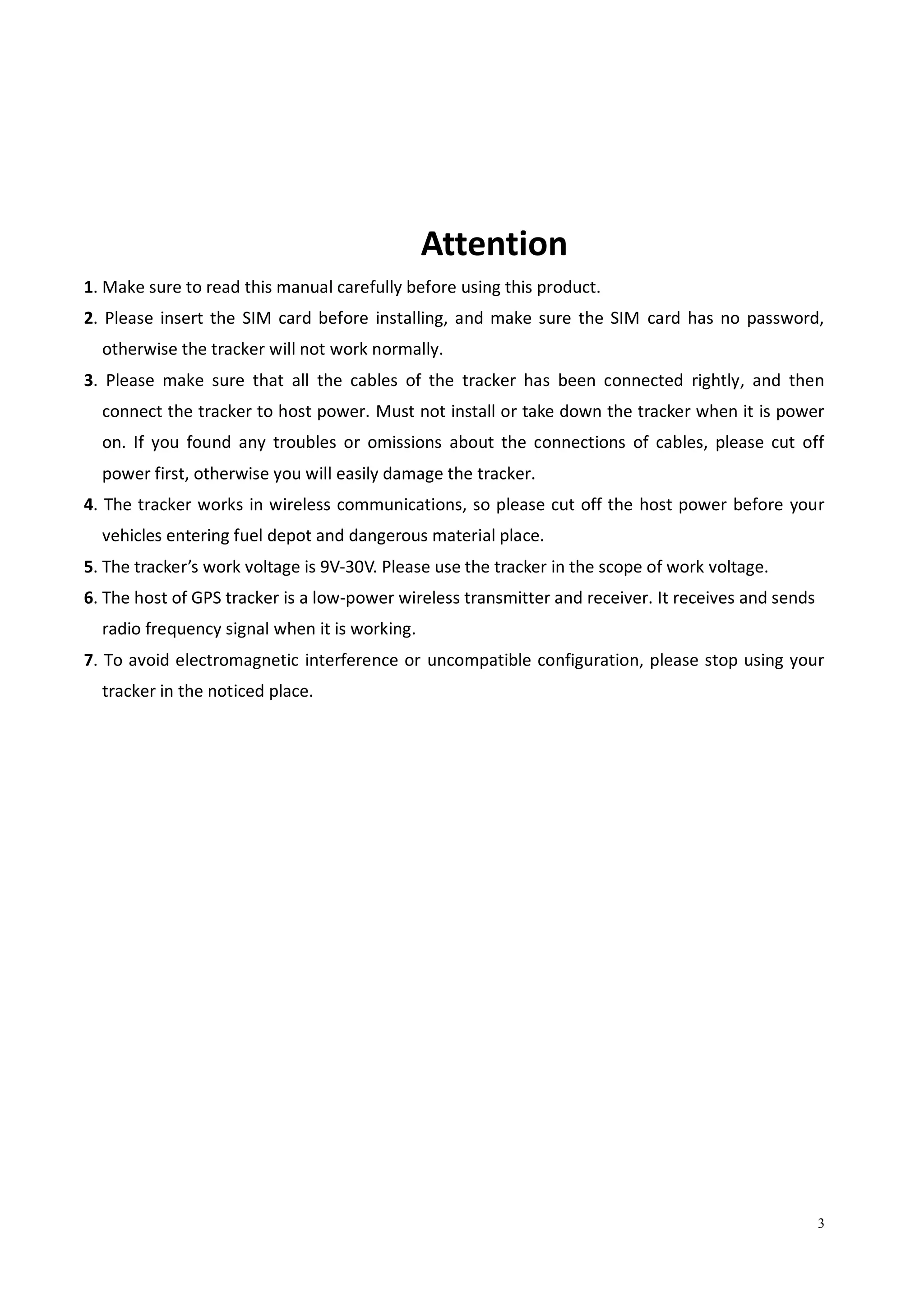 3
Attention
1. Make sure to read this manual carefully before using this product.
2. Please insert the SIM card before installing, and make sure the SIM card has no password,
otherwise the tracker will not work normally.
3. Please make sure that all the cables of the tracker has been connected rightly, and then
connect the tracker to host power. Must not install or take down the tracker when it is power
on. If you found any troubles or omissions about the connections of cables, please cut off
power first, otherwise you will easily damage the tracker.
4. The tracker works in wireless communications, so please cut off the host power before your
vehicles entering fuel depot and dangerous material place.
5. The tracker’s work voltage is 9V-30V. Please use the tracker in the scope of work voltage.
6. The host of GPS tracker is a low-power wireless transmitter and receiver. It receives and sends
radio frequency signal when it is working.
7. To avoid electromagnetic interference or uncompatible configuration, please stop using your
tracker in the noticed place.
 