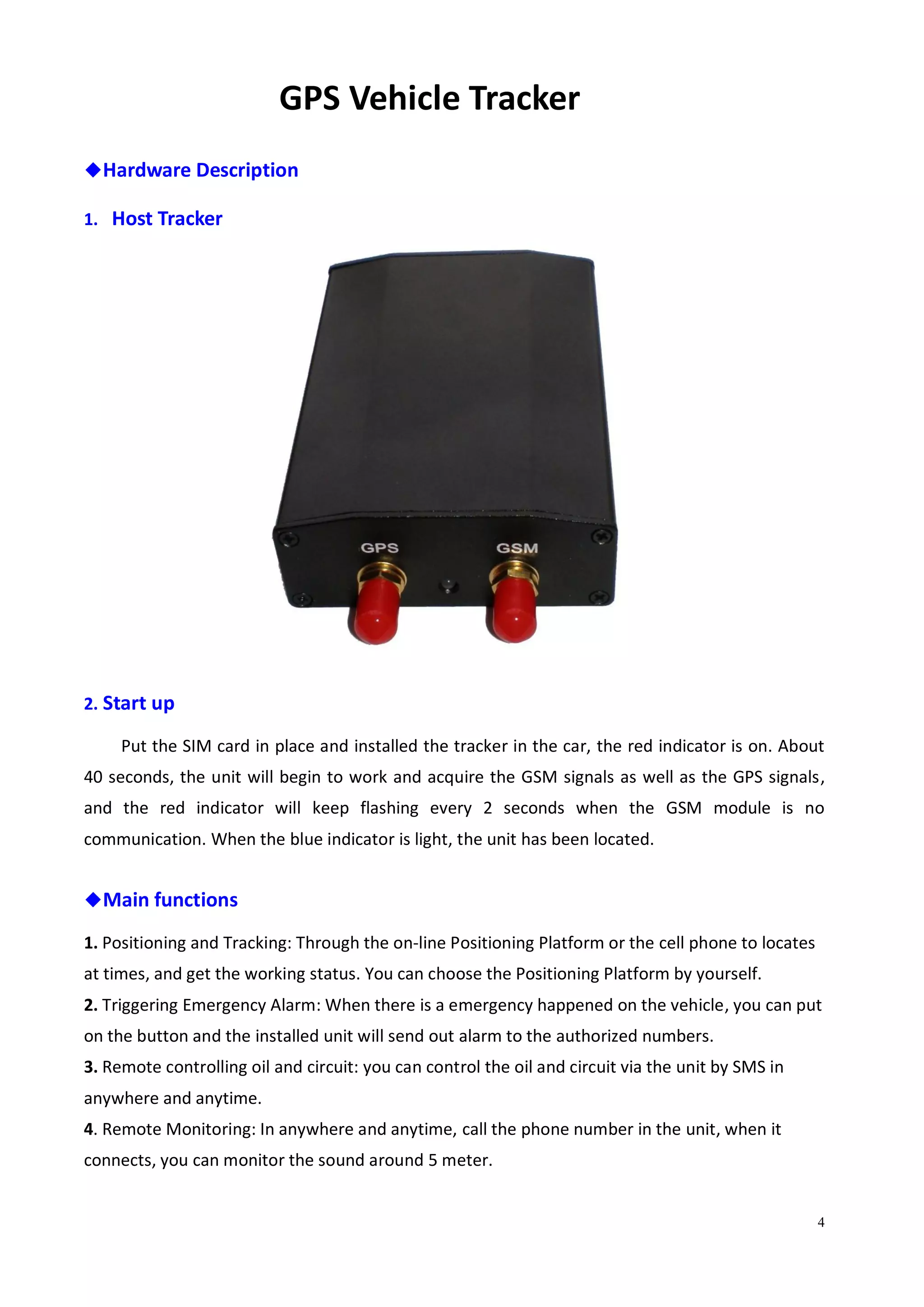 4
GPS Vehicle Tracker
◆Hardware Description
1. Host Tracker
2. Start up
Put the SIM card in place and installed the tracker in the car, the red indicator is on. About
40 seconds, the unit will begin to work and acquire the GSM signals as well as the GPS signals,
and the red indicator will keep flashing every 2 seconds when the GSM module is no
communication. When the blue indicator is light, the unit has been located.
◆Main functions
1. Positioning and Tracking: Through the on-line Positioning Platform or the cell phone to locates
at times, and get the working status. You can choose the Positioning Platform by yourself.
2. Triggering Emergency Alarm: When there is a emergency happened on the vehicle, you can put
on the button and the installed unit will send out alarm to the authorized numbers.
3. Remote controlling oil and circuit: you can control the oil and circuit via the unit by SMS in
anywhere and anytime.
4. Remote Monitoring: In anywhere and anytime, call the phone number in the unit, when it
connects, you can monitor the sound around 5 meter.
 