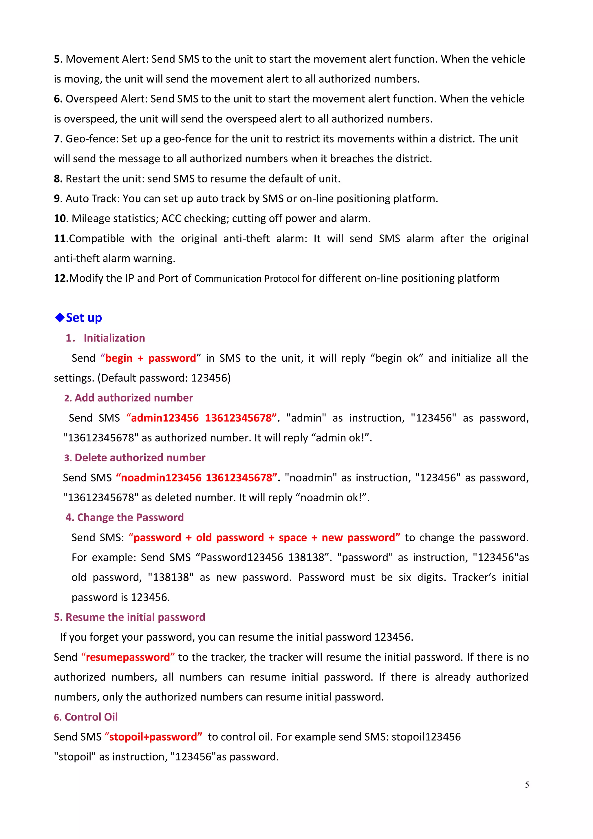 5
5. Movement Alert: Send SMS to the unit to start the movement alert function. When the vehicle
is moving, the unit will send the movement alert to all authorized numbers.
6. Overspeed Alert: Send SMS to the unit to start the movement alert function. When the vehicle
is overspeed, the unit will send the overspeed alert to all authorized numbers.
7. Geo-fence: Set up a geo-fence for the unit to restrict its movements within a district. The unit
will send the message to all authorized numbers when it breaches the district.
8. Restart the unit: send SMS to resume the default of unit.
9. Auto Track: You can set up auto track by SMS or on-line positioning platform.
10. Mileage statistics; ACC checking; cutting off power and alarm.
11.Compatible with the original anti-theft alarm: It will send SMS alarm after the original
anti-theft alarm warning.
12.Modify the IP and Port of Communication Protocol for different on-line positioning platform
◆Set up
1．Initialization
Send “begin + password” in SMS to the unit, it will reply “begin ok” and initialize all the
settings. (Default password: 123456)
2. Add authorized number
Send SMS “admin123456 13612345678”. "admin" as instruction, "123456" as password,
"13612345678" as authorized number. It will reply “admin ok!”.
3. Delete authorized number
Send SMS “noadmin123456 13612345678”. "noadmin" as instruction, "123456" as password,
"13612345678" as deleted number. It will reply “noadmin ok!”.
4. Change the Password
Send SMS: “password + old password + space + new password” to change the password.
For example: Send SMS “Password123456 138138”. "password" as instruction, "123456"as
old password, "138138" as new password. Password must be six digits. Tracker’s initial
password is 123456.
5. Resume the initial password
If you forget your password, you can resume the initial password 123456.
Send “resumepassword” to the tracker, the tracker will resume the initial password. If there is no
authorized numbers, all numbers can resume initial password. If there is already authorized
numbers, only the authorized numbers can resume initial password.
6. Control Oil
Send SMS “stopoil+password” to control oil. For example send SMS: stopoil123456
"stopoil" as instruction, "123456"as password.
 