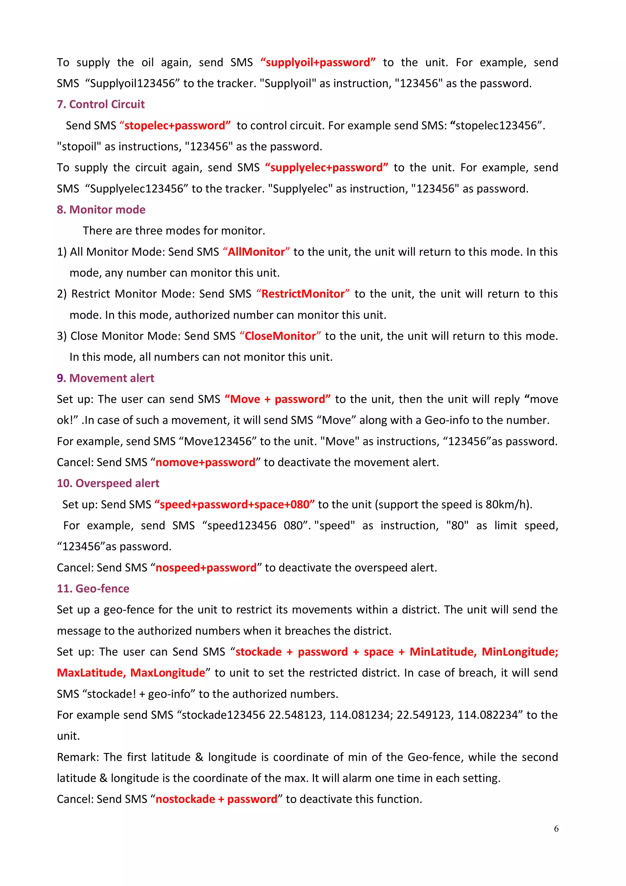 6
To supply the oil again, send SMS “supplyoil+password” to the unit. For example, send
SMS “Supplyoil123456” to the tracker. "Supplyoil" as instruction, "123456" as the password.
7. Control Circuit
Send SMS “stopelec+password” to control circuit. For example send SMS: “stopelec123456”.
"stopoil" as instructions, "123456" as the password.
To supply the circuit again, send SMS “supplyelec+password” to the unit. For example, send
SMS “Supplyelec123456” to the tracker. "Supplyelec" as instruction, "123456" as password.
8. Monitor mode
There are three modes for monitor.
1) All Monitor Mode: Send SMS “AllMonitor” to the unit, the unit will return to this mode. In this
mode, any number can monitor this unit.
2) Restrict Monitor Mode: Send SMS “RestrictMonitor” to the unit, the unit will return to this
mode. In this mode, authorized number can monitor this unit.
3) Close Monitor Mode: Send SMS “CloseMonitor” to the unit, the unit will return to this mode.
In this mode, all numbers can not monitor this unit.
9. Movement alert
Set up: The user can send SMS “Move + password” to the unit, then the unit will reply “move
ok!” .In case of such a movement, it will send SMS “Move” along with a Geo-info to the number.
For example, send SMS “Move123456” to the unit. "Move" as instructions, “123456”as password.
Cancel: Send SMS “nomove+password” to deactivate the movement alert.
10. Overspeed alert
Set up: Send SMS “speed+password+space+080” to the unit (support the speed is 80km/h).
For example, send SMS “speed123456 080”. "speed" as instruction, "80" as limit speed,
“123456”as password.
Cancel: Send SMS “nospeed+password” to deactivate the overspeed alert.
11. Geo-fence
Set up a geo-fence for the unit to restrict its movements within a district. The unit will send the
message to the authorized numbers when it breaches the district.
Set up: The user can Send SMS “stockade + password + space + MinLatitude, MinLongitude;
MaxLatitude, MaxLongitude” to unit to set the restricted district. In case of breach, it will send
SMS “stockade! + geo-info” to the authorized numbers.
For example send SMS “stockade123456 22.548123, 114.081234; 22.549123, 114.082234” to the
unit.
Remark: The first latitude & longitude is coordinate of min of the Geo-fence, while the second
latitude & longitude is the coordinate of the max. It will alarm one time in each setting.
Cancel: Send SMS “nostockade + password” to deactivate this function.
 