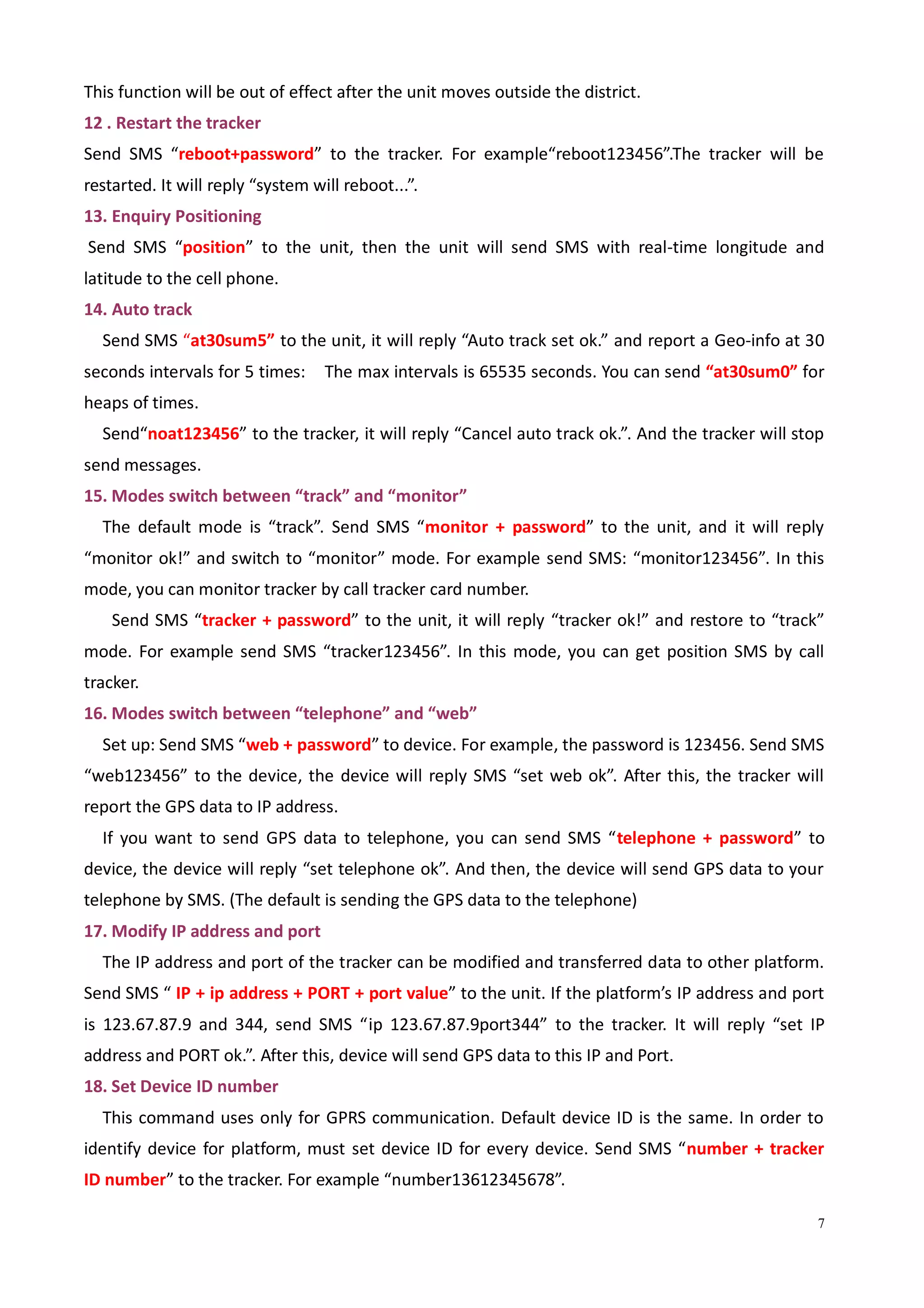 7
This function will be out of effect after the unit moves outside the district.
12 . Restart the tracker
Send SMS “reboot+password” to the tracker. For example“reboot123456”.The tracker will be
restarted. It will reply “system will reboot...”.
13. Enquiry Positioning
Send SMS “position” to the unit, then the unit will send SMS with real-time longitude and
latitude to the cell phone.
14. Auto track
Send SMS “at30sum5” to the unit, it will reply “Auto track set ok.” and report a Geo-info at 30
seconds intervals for 5 times: The max intervals is 65535 seconds. You can send “at30sum0” for
heaps of times.
Send“noat123456” to the tracker, it will reply “Cancel auto track ok.”. And the tracker will stop
send messages.
15. Modes switch between “track” and “monitor”
The default mode is “track”. Send SMS “monitor + password” to the unit, and it will reply
“monitor ok!” and switch to “monitor” mode. For example send SMS: “monitor123456”. In this
mode, you can monitor tracker by call tracker card number.
Send SMS “tracker + password” to the unit, it will reply “tracker ok!” and restore to “track”
mode. For example send SMS “tracker123456”. In this mode, you can get position SMS by call
tracker.
16. Modes switch between “telephone” and “web”
Set up: Send SMS “web + password” to device. For example, the password is 123456. Send SMS
“web123456” to the device, the device will reply SMS “set web ok”. After this, the tracker will
report the GPS data to IP address.
If you want to send GPS data to telephone, you can send SMS “telephone + password” to
device, the device will reply “set telephone ok”. And then, the device will send GPS data to your
telephone by SMS. (The default is sending the GPS data to the telephone)
17. Modify IP address and port
The IP address and port of the tracker can be modified and transferred data to other platform.
Send SMS “ IP + ip address + PORT + port value” to the unit. If the platform’s IP address and port
is 123.67.87.9 and 344, send SMS “ip 123.67.87.9port344” to the tracker. It will reply “set IP
address and PORT ok.”. After this, device will send GPS data to this IP and Port.
18. Set Device ID number
This command uses only for GPRS communication. Default device ID is the same. In order to
identify device for platform, must set device ID for every device. Send SMS “number + tracker
ID number” to the tracker. For example “number13612345678”.
 