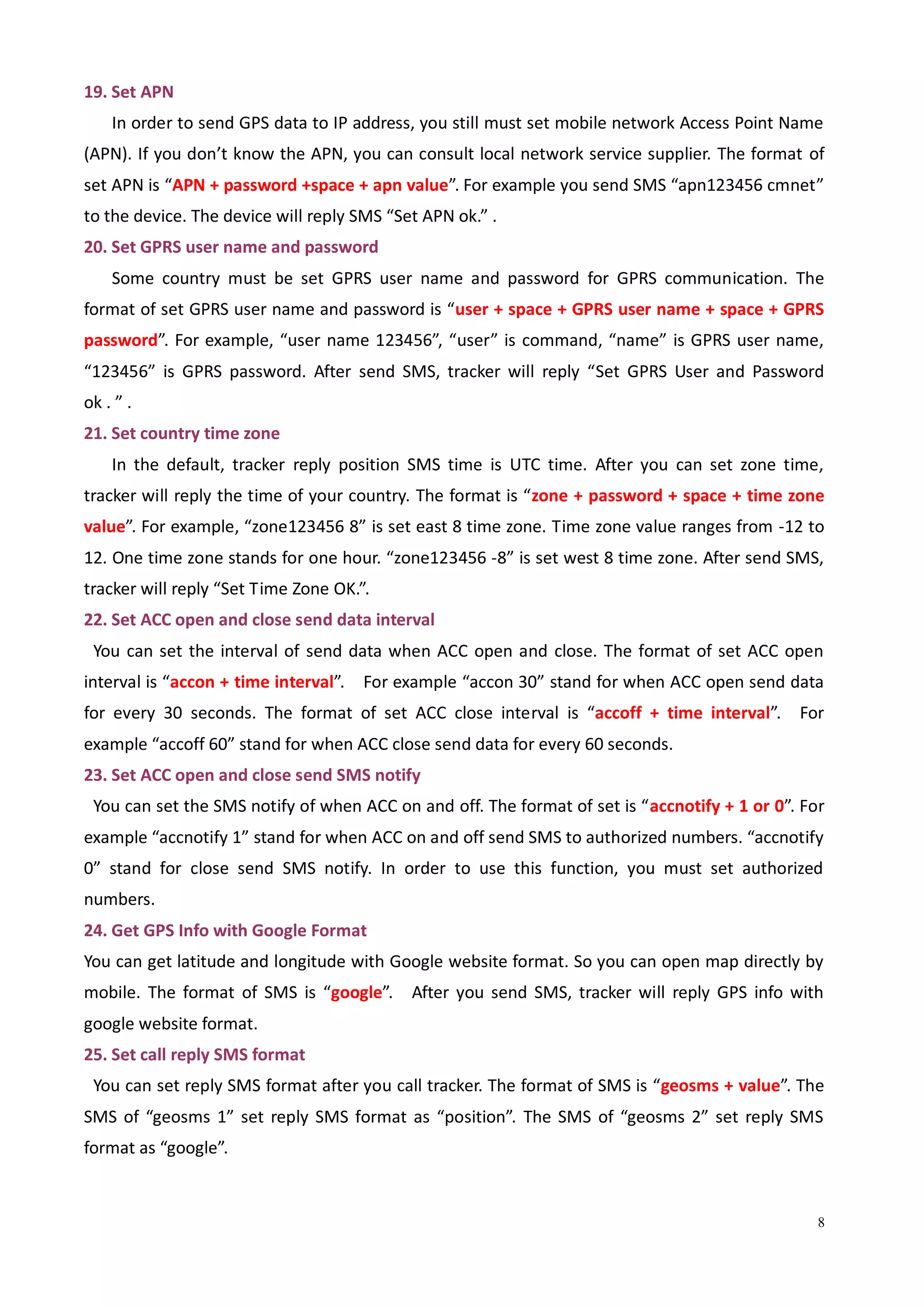 8
19. Set APN
In order to send GPS data to IP address, you still must set mobile network Access Point Name
(APN). If you don’t know the APN, you can consult local network service supplier. The format of
set APN is “APN + password +space + apn value”. For example you send SMS “apn123456 cmnet”
to the device. The device will reply SMS “Set APN ok.” .
20. Set GPRS user name and password
Some country must be set GPRS user name and password for GPRS communication. The
format of set GPRS user name and password is “user + space + GPRS user name + space + GPRS
password”. For example, “user name 123456”, “user” is command, “name” is GPRS user name,
“123456” is GPRS password. After send SMS, tracker will reply “Set GPRS User and Password
ok . ” .
21. Set country time zone
In the default, tracker reply position SMS time is UTC time. After you can set zone time,
tracker will reply the time of your country. The format is “zone + password + space + time zone
value”. For example, “zone123456 8” is set east 8 time zone. Time zone value ranges from -12 to
12. One time zone stands for one hour. “zone123456 -8” is set west 8 time zone. After send SMS,
tracker will reply “Set Time Zone OK.”.
22. Set ACC open and close send data interval
You can set the interval of send data when ACC open and close. The format of set ACC open
interval is “accon + time interval”. For example “accon 30” stand for when ACC open send data
for every 30 seconds. The format of set ACC close interval is “accoff + time interval”. For
example “accoff 60” stand for when ACC close send data for every 60 seconds.
23. Set ACC open and close send SMS notify
You can set the SMS notify of when ACC on and off. The format of set is “accnotify + 1 or 0”. For
example “accnotify 1” stand for when ACC on and off send SMS to authorized numbers. “accnotify
0” stand for close send SMS notify. In order to use this function, you must set authorized
numbers.
24. Get GPS Info with Google Format
You can get latitude and longitude with Google website format. So you can open map directly by
mobile. The format of SMS is “google”. After you send SMS, tracker will reply GPS info with
google website format.
25. Set call reply SMS format
You can set reply SMS format after you call tracker. The format of SMS is “geosms + value”. The
SMS of “geosms 1” set reply SMS format as “position”. The SMS of “geosms 2” set reply SMS
format as “google”.
 