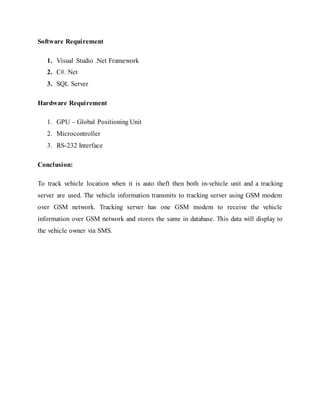 Software Requirement
1. Visual Studio .Net Framework
2. C#. Net
3. SQL Server
Hardware Requirement
1. GPU – Global Positioning Unit
2. Microcontroller
3. RS-232 Interface
Conclusion:
To track vehicle location when it is auto theft then both in-vehicle unit and a tracking
server are used. The vehicle information transmits to tracking server using GSM modem
over GSM network. Tracking server has one GSM modem to receive the vehicle
information over GSM network and stores the same in database. This data will display to
the vehicle owner via SMS.
 