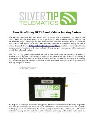 Benefits of Using GPRS Based Vehicle Tracking System
Whether it is commercial vehicle or private, tracking the real time location is very important in both
cases. Though there are different types of tracking devices, but they might cost you a lot and hence are
not affordable for you. They might be good for commercial vehicles but hardly suitable in case of you
need to trace your private car or boat. With increasing incidents of negligence driving and lost of
vehicle along with drivers, GPS vehicle tracking for young drivers boasting of many state-of-the art
features, seems to be, of course, the right tool that will help transport companies as well as individuals
to track their vehicle all the time.
With GPS tracking system, it is easy to track vehicle from any location and any time. The system is
equipped with a high-end online interface, which allows you to track your vehicle online sitting in
remote place. In the time when the incidents of vehicle theft and accidents are increasing at an alarming
rate, such tracking system emerges as the most reliable device that helps you to protect your vehicles
from any unexpected mishap.
But the price or cost might be issue for many people. Such devices are expensive that many people who
have financial constraints can hardly afford. If your financial condition does not allow for expensive
tracking system or you are looking the one for your personal vehicles, best low cost GPS vehicle
tracker for tracking cars will work for you. But when you are looking a GPS system, make sure it has
 