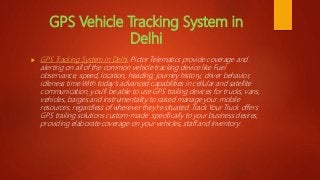 GPS Vehicle Tracking System in
Delhi
 GPS Tracking System in Delhi, Pictor Telematics provide coverage and
alerting on all of the common vehicle tracking device like Fuel
observance, speed, location, heading, journey history, driver behavior,
idleness time.With today’s advanced capabilities in cellular and satellite
communication, you'll be able to use GPS trailing devices for trucks, vans,
vehicles, barges and instrumentality to raised manage your mobile
resources, regardless of wherever they're situated. Track Your Truck offers
GPS trailing solutions custom-made specifically to your business desires,
providing elaborate coverage on your vehicles, staff and inventory.
 