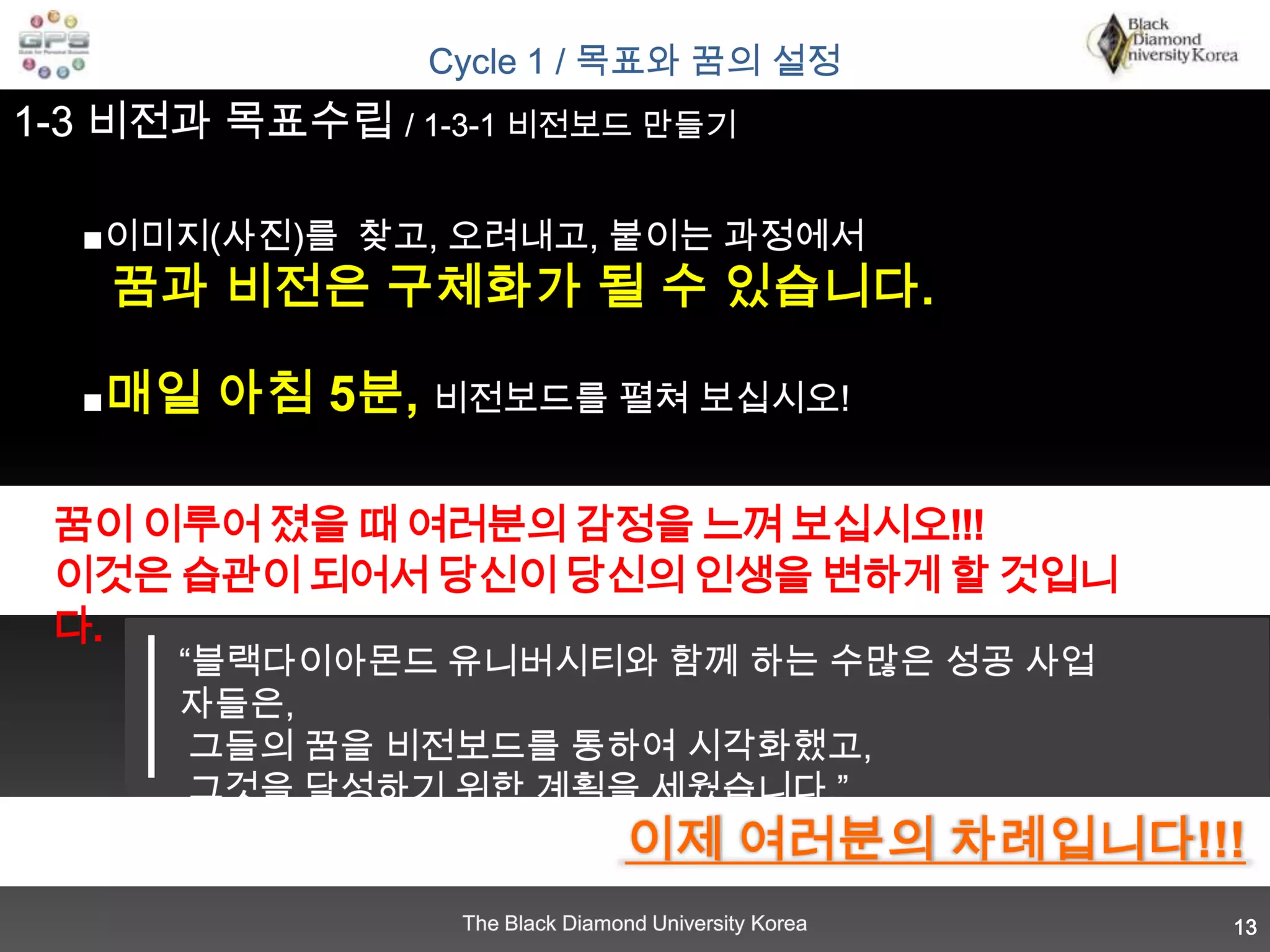 Cycle 1 / 목표와 꿈의 설정1-3 비전과 목표수립 / 1-3-1 비전보드 만들기■이미지(사진)를  찾고, 오려내고, 붙이는 과정에서꿈과 비전은 구체화가 될 수 있습니다.■매일 아침 5분, 비전보드를 펼쳐 보십시오!꿈이 이루어 졌을 때 여러분의 감정을 느껴 보십시오!!! 이것은 습관이 되어서 당신이 당신의 인생을 변하게 할 것입니다.“블랙다이아몬드 유니버시티와 함께 하는 수많은 성공 사업자들은,  그들의 꿈을 비전보드를 통하여 시각화했고,  그것을 달성하기 위한 계획을 세웠습니다.”이제 여러분의 차례입니다!!!13