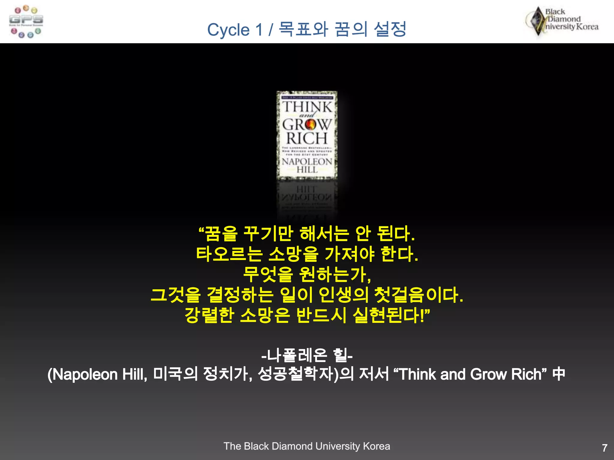 “꿈을 꾸기만 해서는 안 된다. 타오르는 소망을 가져야 한다. 무엇을 원하는가,그것을 결정하는 일이 인생의 첫걸음이다. 강렬한 소망은 반드시 실현된다!”     나폴레온 힐-(Napoleon Hill, 미국의 정치가, 성공철학자)의 저서 “Think and Grow Rich” 中7Cycle 1 / 목표와 꿈의 설정