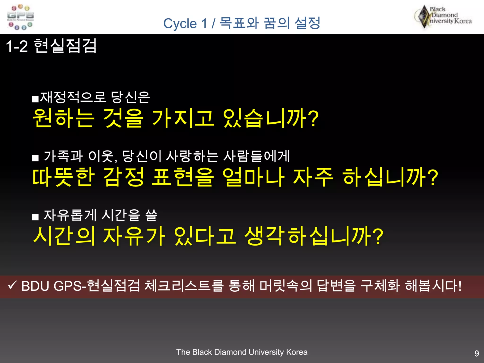 Cycle 1 / 목표와 꿈의 설정1-2 현실점검■재정적으로 당신은원하는 것을 가지고 있습니까?■ 가족과 이웃, 당신이 사랑하는 사람들에게따뜻한 감정 표현을 얼마나 자주 하십니까? ■ 자유롭게 시간을 쓸 시간의 자유가 있다고 생각하십니까? BDU GPS-현실점검 체크리스트를 통해 머릿속의 답변을 구체화 해봅시다!9