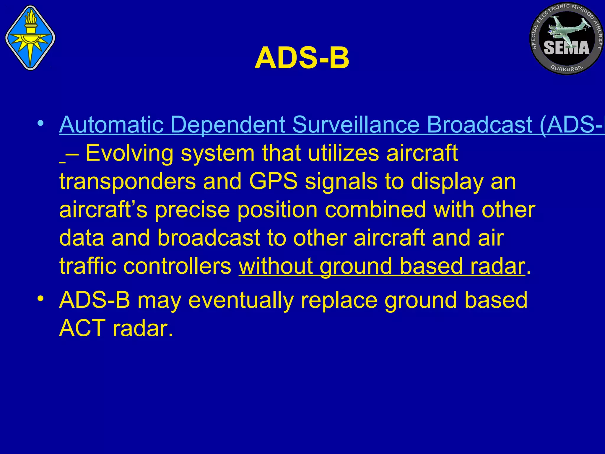 ADS-B

• Automatic Dependent Surveillance Broadcast (ADS-B
– Evolving system that utilizes aircraft
transponders and GPS signals to display an
aircraft’s precise position combined with other
data and broadcast to other aircraft and air
traffic controllers without ground based radar.
• ADS-B may eventually replace ground based
ACT radar.

 