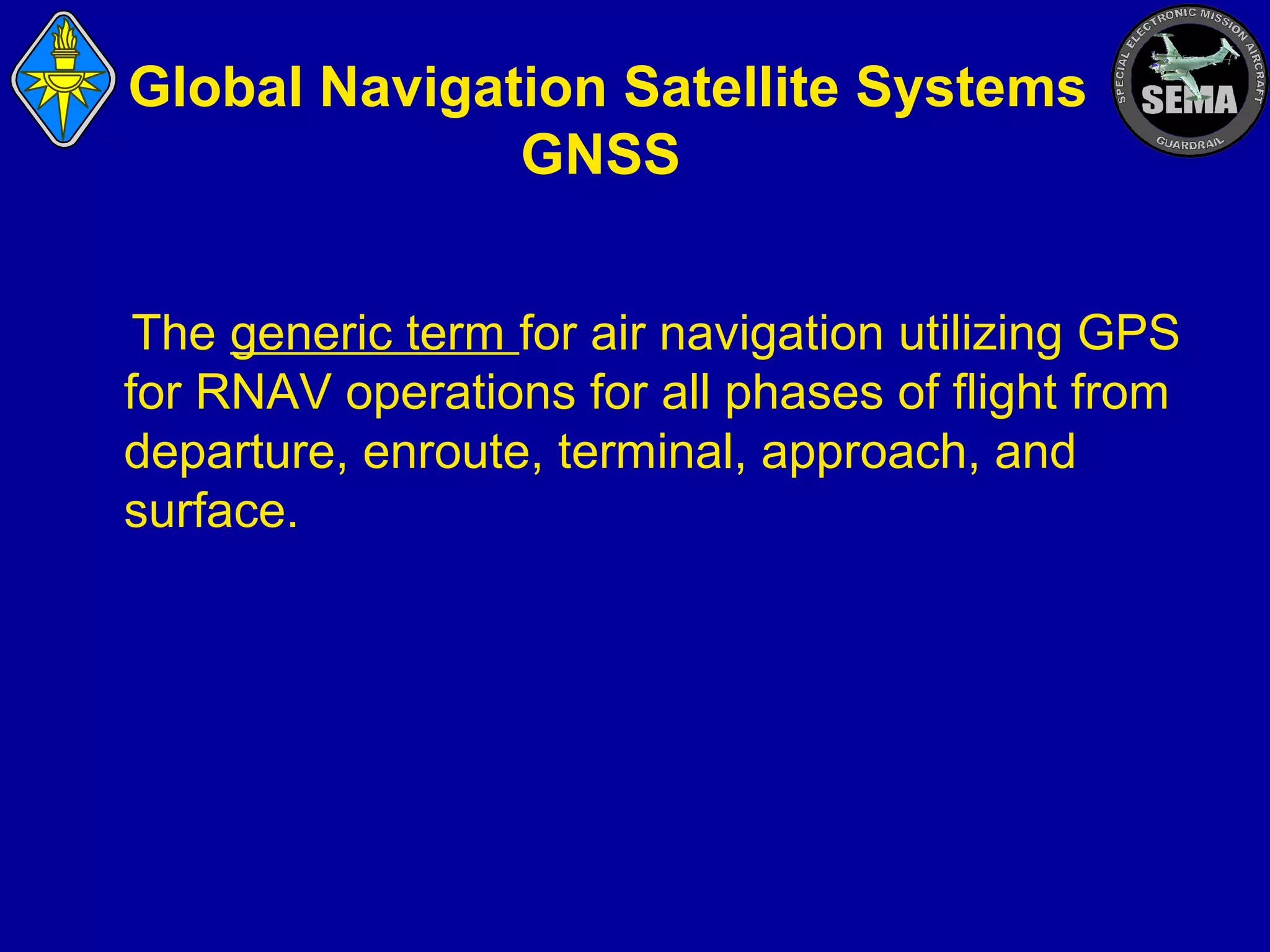 Global Navigation Satellite Systems
GNSS
The generic term for air navigation utilizing GPS
for RNAV operations for all phases of flight from
departure, enroute, terminal, approach, and
surface.

 