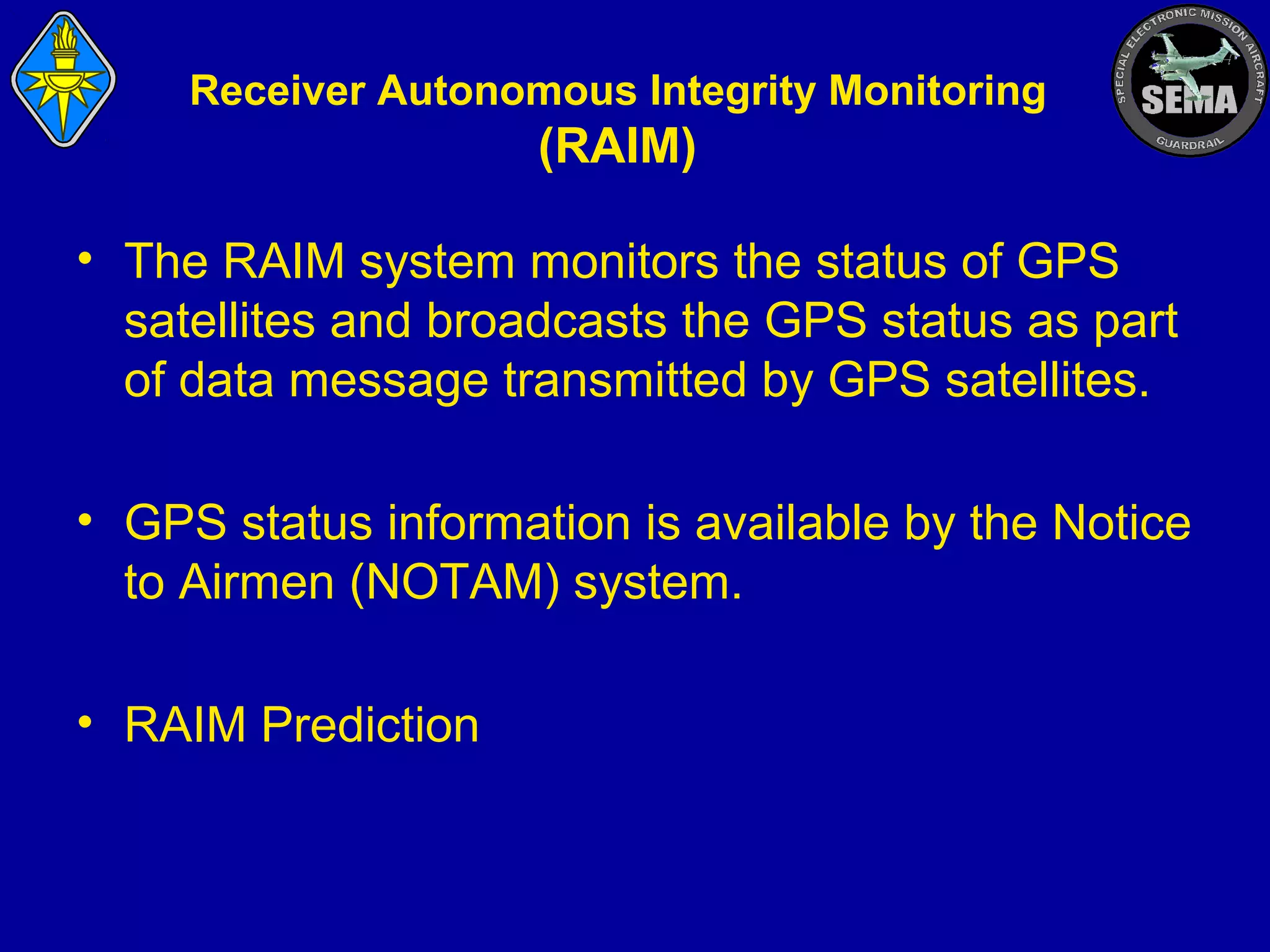 Receiver Autonomous Integrity Monitoring

(RAIM)
• The RAIM system monitors the status of GPS
satellites and broadcasts the GPS status as part
of data message transmitted by GPS satellites.
• GPS status information is available by the Notice
to Airmen (NOTAM) system.
• RAIM Prediction

 