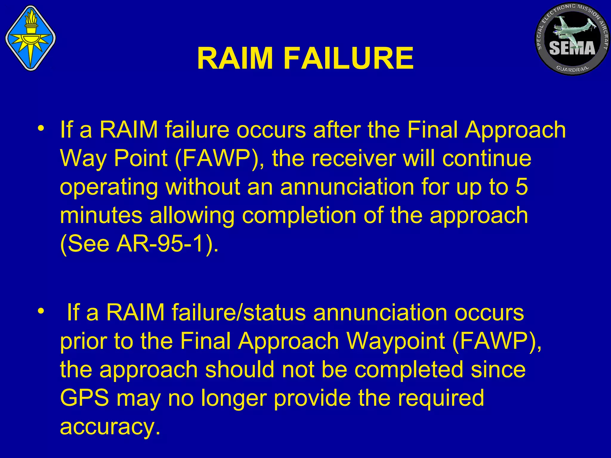 RAIM FAILURE
• If a RAIM failure occurs after the Final Approach
Way Point (FAWP), the receiver will continue
operating without an annunciation for up to 5
minutes allowing completion of the approach
(See AR-95-1).
• If a RAIM failure/status annunciation occurs
prior to the Final Approach Waypoint (FAWP),
the approach should not be completed since
GPS may no longer provide the required
accuracy.

 