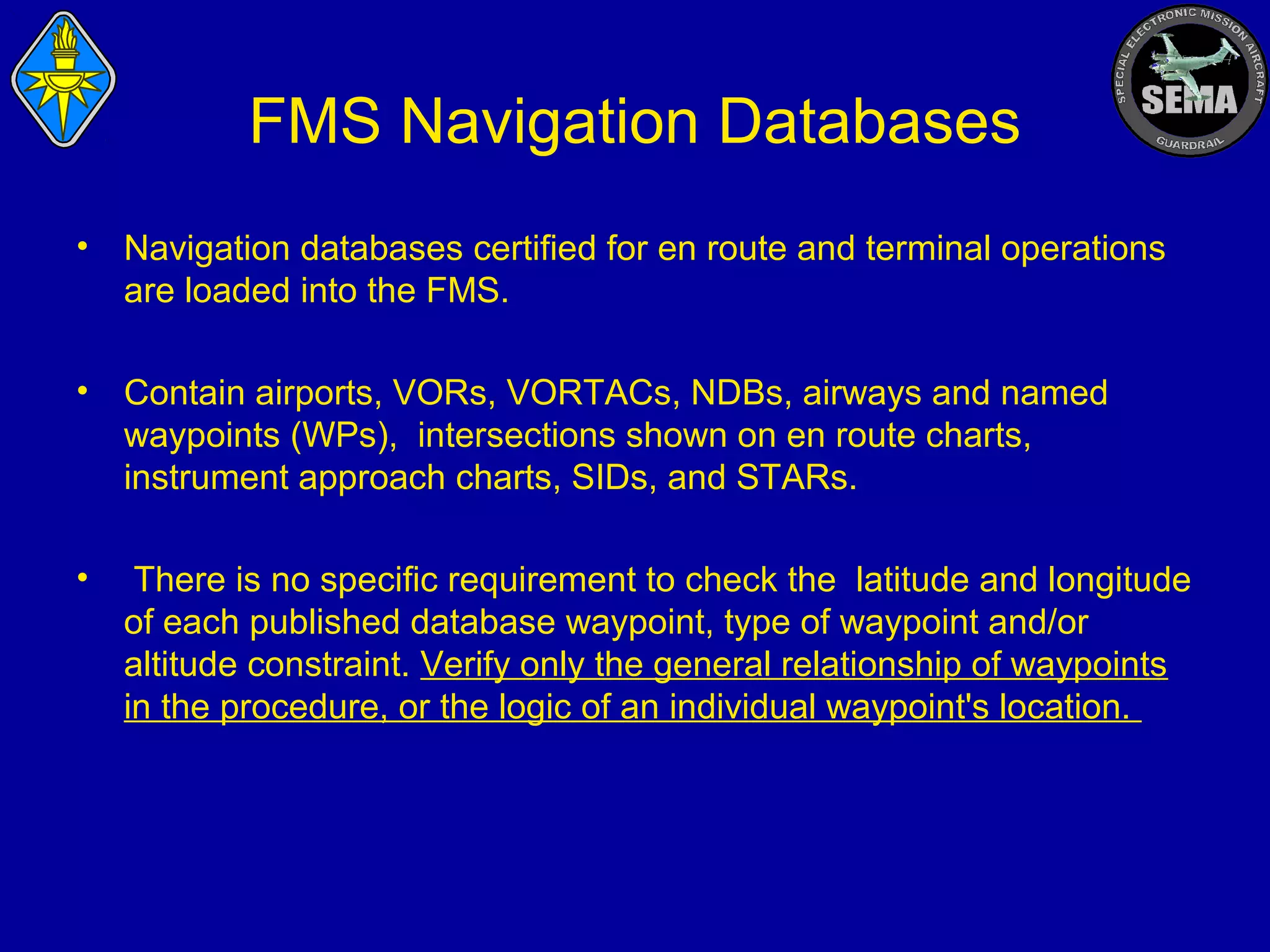 FMS Navigation Databases
•

Navigation databases certified for en route and terminal operations
are loaded into the FMS.

•

Contain airports, VORs, VORTACs, NDBs, airways and named
waypoints (WPs), intersections shown on en route charts,
instrument approach charts, SIDs, and STARs.

•

There is no specific requirement to check the latitude and longitude
of each published database waypoint, type of waypoint and/or
altitude constraint. Verify only the general relationship of waypoints
in the procedure, or the logic of an individual waypoint's location.

 
