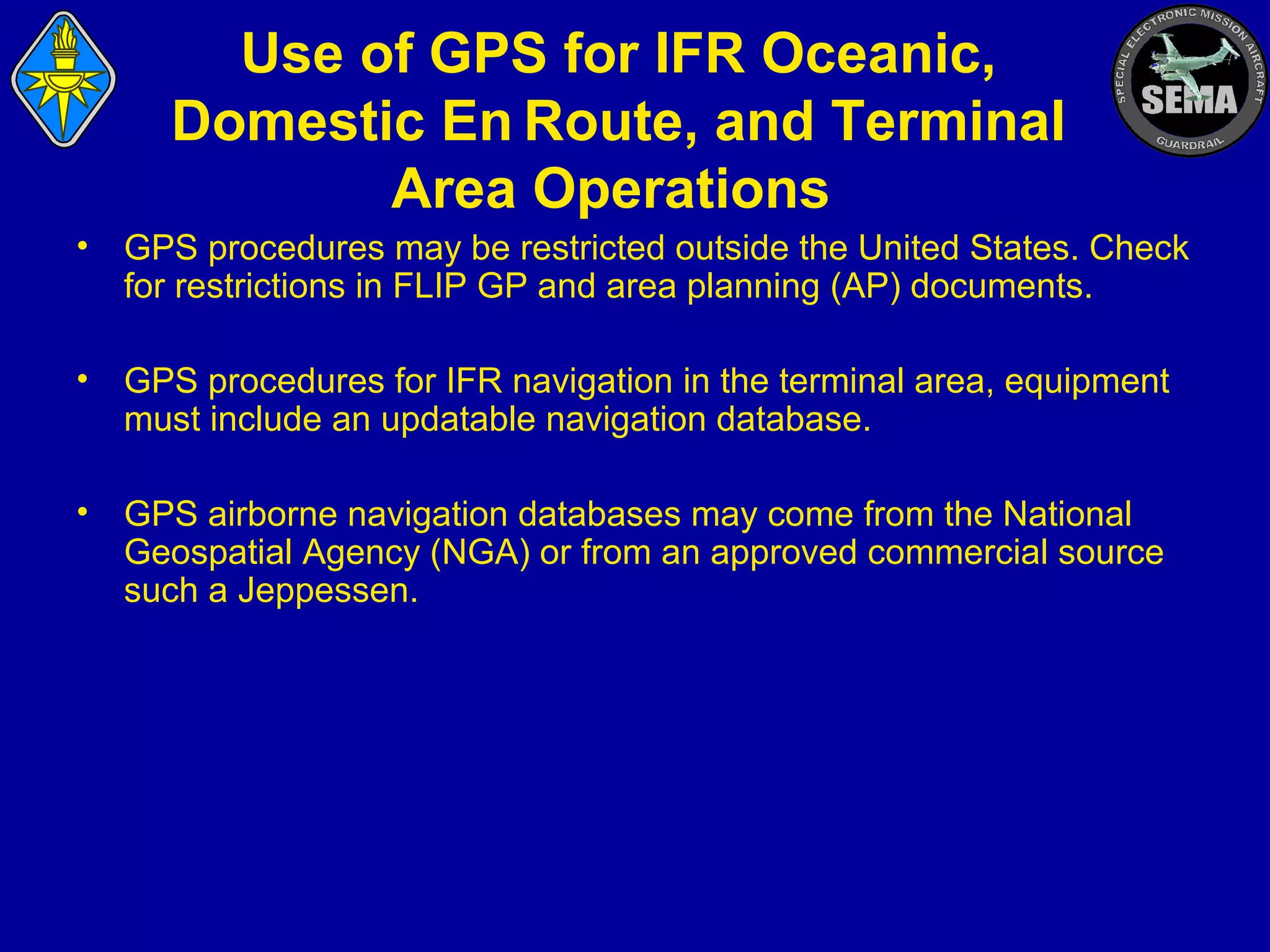 Use of GPS for IFR Oceanic,
Domestic En  Route, and Terminal
Area Operations
•

GPS procedures may be restricted outside the United States. Check
for restrictions in FLIP GP and area planning (AP) documents.

•

GPS procedures for IFR navigation in the terminal area, equipment
must include an updatable navigation database.

•

GPS airborne navigation databases may come from the National
Geospatial Agency (NGA) or from an approved commercial source
such a Jeppessen.

 