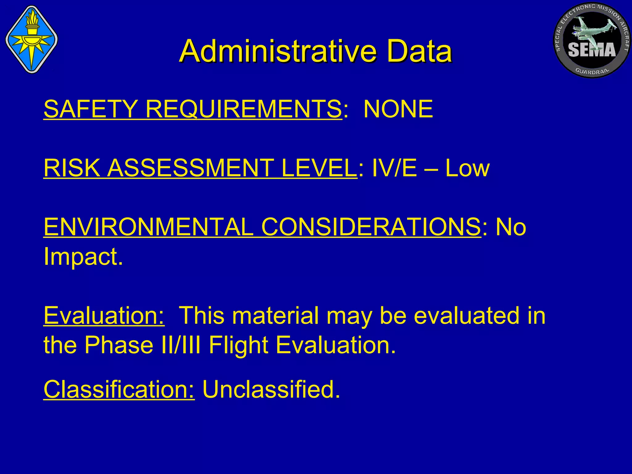 Administrative Data
SAFETY REQUIREMENTS: NONE
RISK ASSESSMENT LEVEL: IV/E – Low
ENVIRONMENTAL CONSIDERATIONS: No
Impact.
Evaluation: This material may be evaluated in
the Phase II/III Flight Evaluation.
Classification: Unclassified.

 