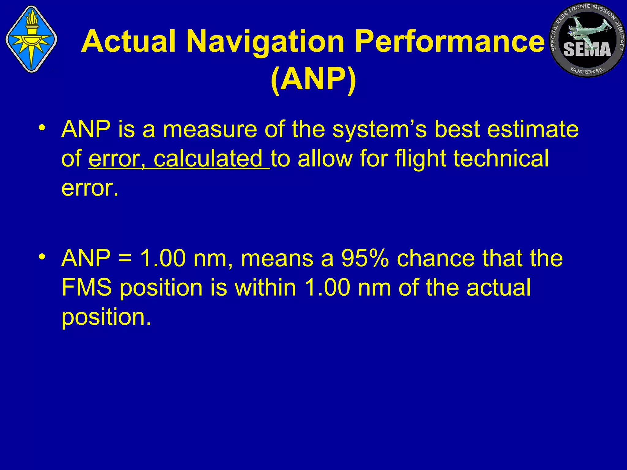 Actual Navigation Performance
(ANP)
• ANP is a measure of the system’s best estimate
of error, calculated to allow for flight technical
error.
• ANP = 1.00 nm, means a 95% chance that the
FMS position is within 1.00 nm of the actual
position.

 