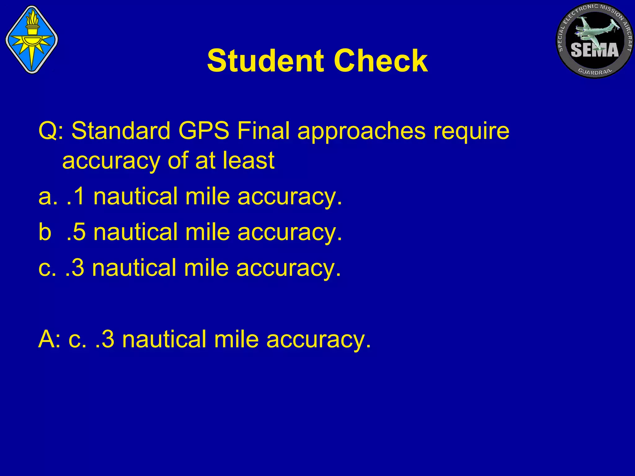 Student Check
Q: Standard GPS Final approaches require
accuracy of at least
a. .1 nautical mile accuracy.
b .5 nautical mile accuracy.
c. .3 nautical mile accuracy.
A: c. .3 nautical mile accuracy.

 