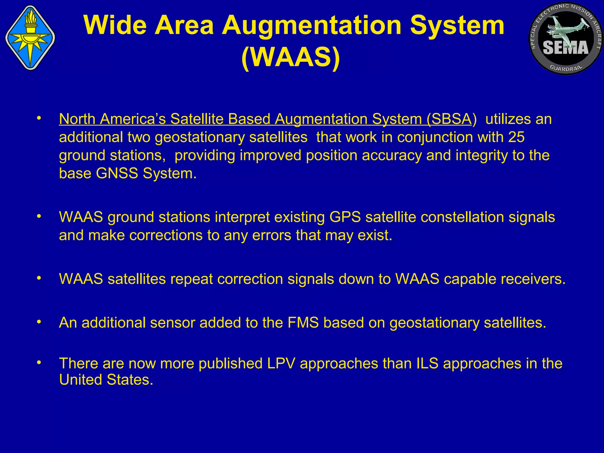 Wide Area Augmentation System
(WAAS)
•

North America’s Satellite Based Augmentation System (SBSA) utilizes an
additional two geostationary satellites that work in conjunction with 25
ground stations, providing improved position accuracy and integrity to the
base GNSS System.

•

WAAS ground stations interpret existing GPS satellite constellation signals
and make corrections to any errors that may exist.

•

WAAS satellites repeat correction signals down to WAAS capable receivers.

•

An additional sensor added to the FMS based on geostationary satellites.

•

There are now more published LPV approaches than ILS approaches in the
United States.

 