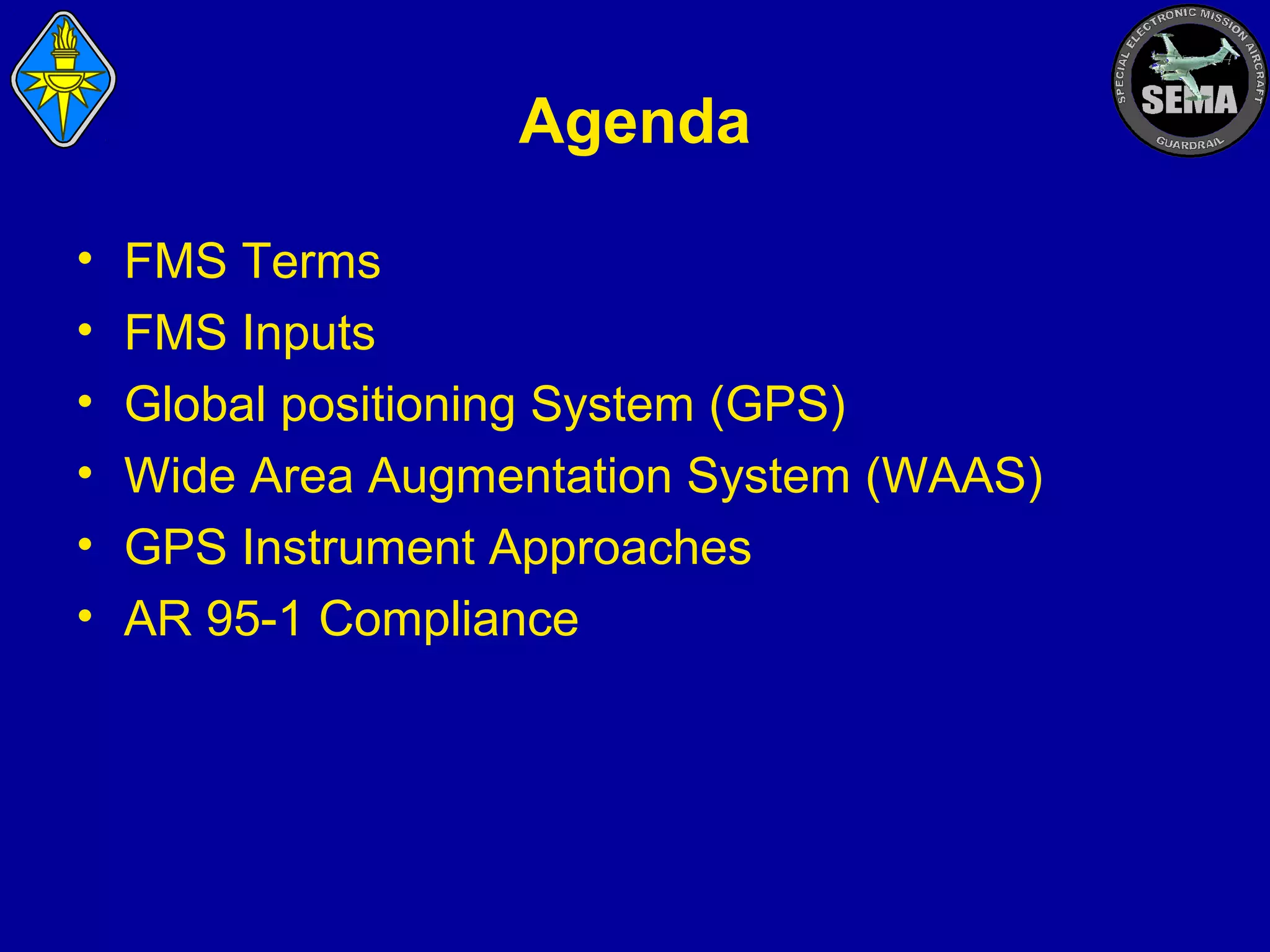 Agenda
•
•
•
•
•
•

FMS Terms
FMS Inputs
Global positioning System (GPS)
Wide Area Augmentation System (WAAS)
GPS Instrument Approaches
AR 95-1 Compliance

 