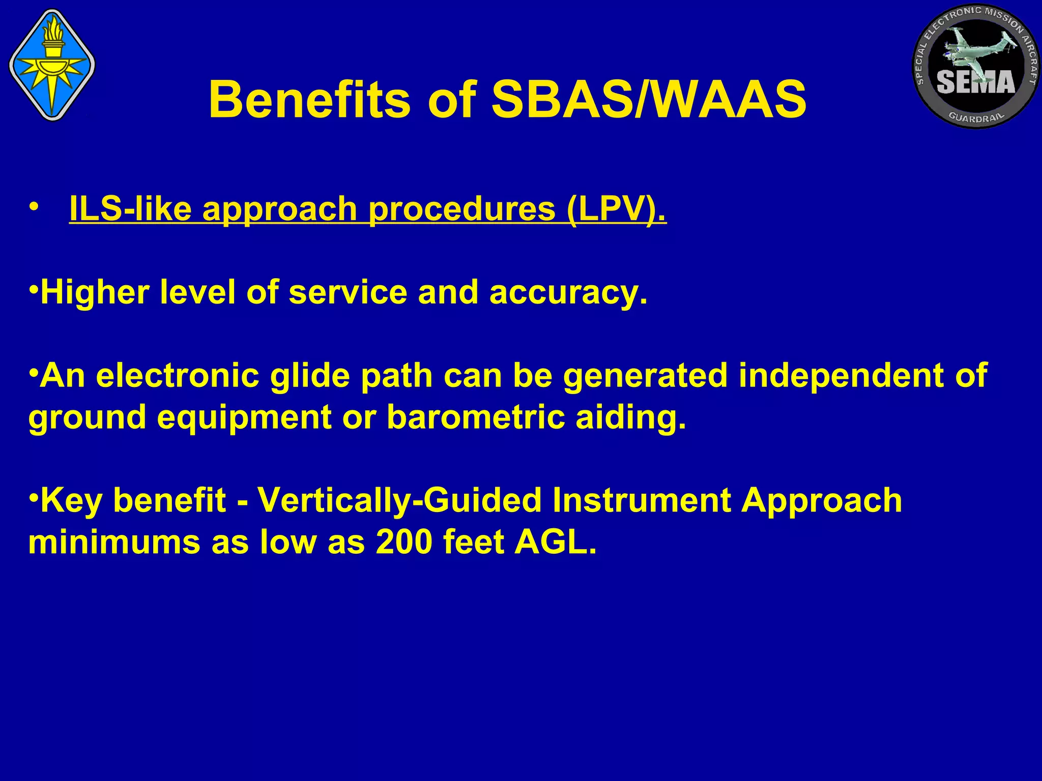 Benefits of SBAS/WAAS
• ILS-like approach procedures (LPV).
•Higher level of service and accuracy.
•An electronic glide path can be generated independent of
ground equipment or barometric aiding.
•Key benefit - Vertically-Guided Instrument Approach
minimums as low as 200 feet AGL.

 