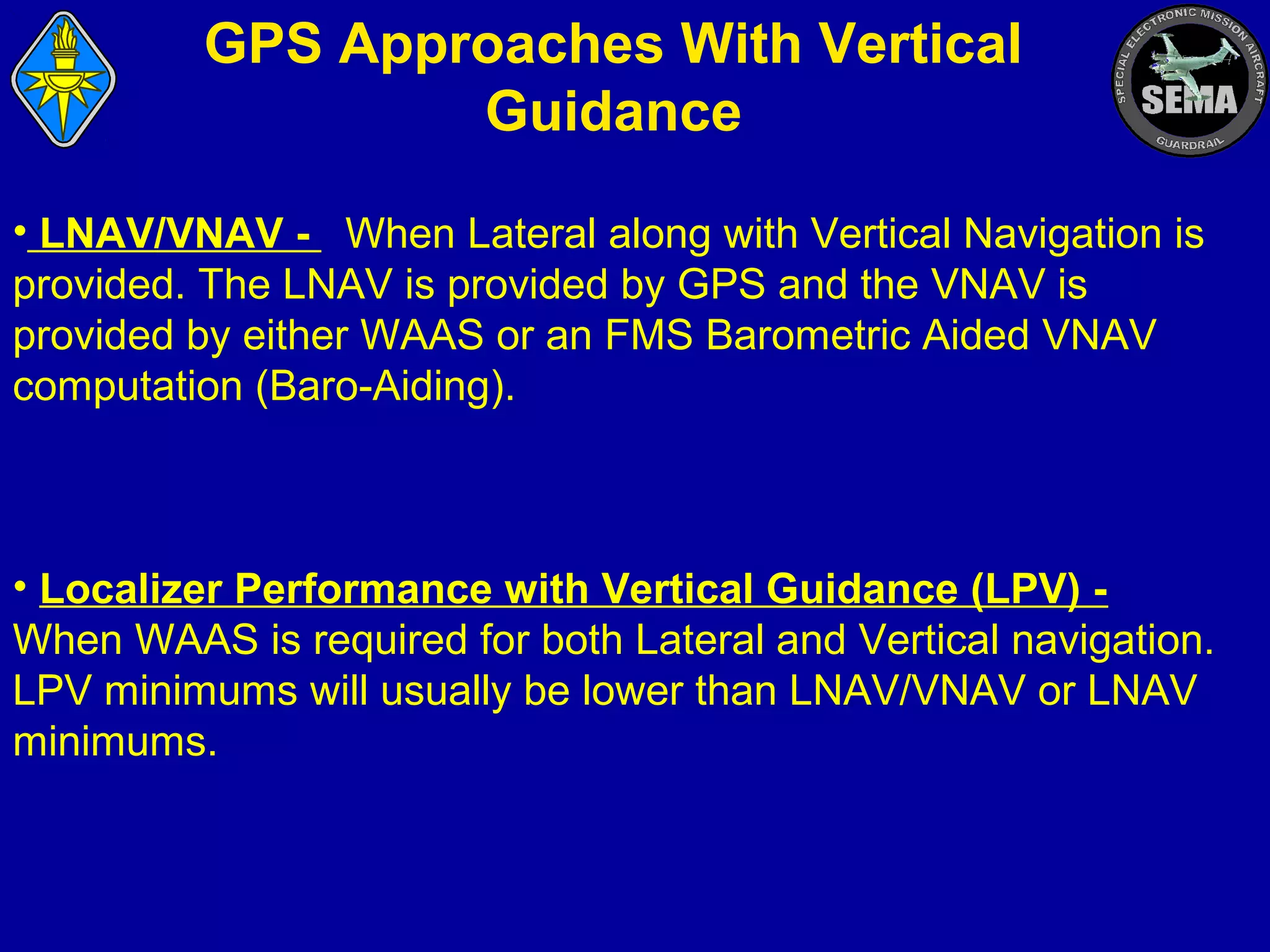 GPS Approaches With Vertical
Guidance
• LNAV/VNAV - When Lateral along with Vertical Navigation is
provided. The LNAV is provided by GPS and the VNAV is
provided by either WAAS or an FMS Barometric Aided VNAV
computation (Baro-Aiding).

• Localizer Performance with Vertical Guidance (LPV) When WAAS is required for both Lateral and Vertical navigation.
LPV minimums will usually be lower than LNAV/VNAV or LNAV
minimums.

 