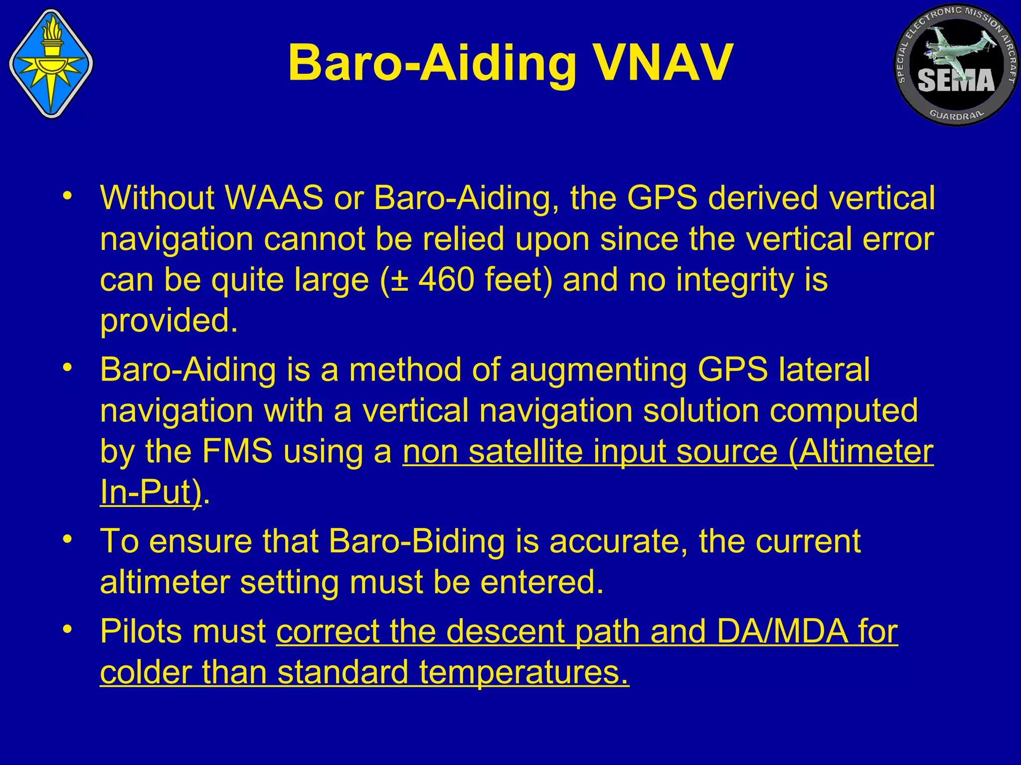 Baro-Aiding VNAV
• Without WAAS or Baro-Aiding, the GPS derived vertical
navigation cannot be relied upon since the vertical error
can be quite large (± 460 feet) and no integrity is
provided.
• Baro-Aiding is a method of augmenting GPS lateral
navigation with a vertical navigation solution computed
by the FMS using a non satellite input source (Altimeter
In-Put).
• To ensure that Baro-Biding is accurate, the current
altimeter setting must be entered.
• Pilots must correct the descent path and DA/MDA for
colder than standard temperatures.

 