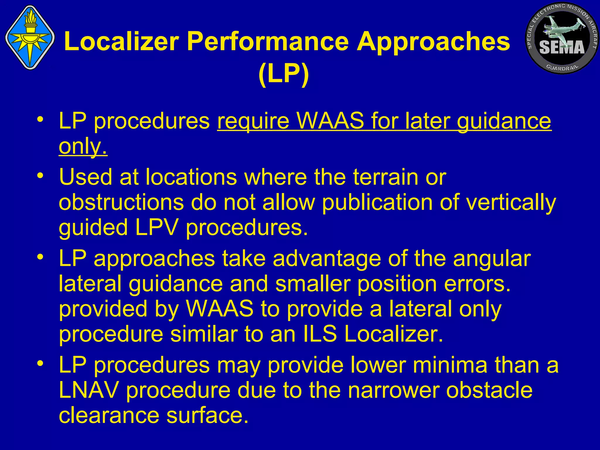 Localizer Performance Approaches
(LP)
• LP procedures require WAAS for later guidance
only.
• Used at locations where the terrain or
obstructions do not allow publication of vertically
guided LPV procedures.
• LP approaches take advantage of the angular
lateral guidance and smaller position errors.
provided by WAAS to provide a lateral only
procedure similar to an ILS Localizer.
• LP procedures may provide lower minima than a
LNAV procedure due to the narrower obstacle
clearance surface.

 