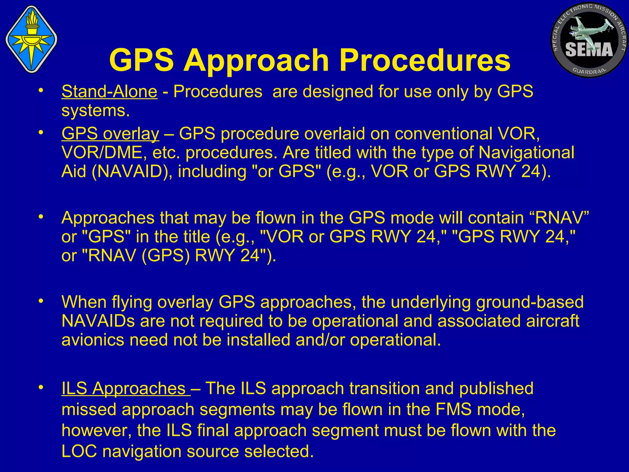 GPS Approach Procedures
•
•

Stand-Alone - Procedures are designed for use only by GPS
systems.
GPS overlay – GPS procedure overlaid on conventional VOR,
VOR/DME, etc. procedures. Are titled with the type of Navigational
Aid (NAVAID), including "or GPS" (e.g., VOR or GPS RWY 24).

•

Approaches that may be flown in the GPS mode will contain “RNAV”
or "GPS" in the title (e.g., "VOR or GPS RWY 24," "GPS RWY 24,"
or "RNAV (GPS) RWY 24").

•

When flying overlay GPS approaches, the underlying ground-based
NAVAIDs are not required to be operational and associated aircraft
avionics need not be installed and/or operational.

•

ILS Approaches – The ILS approach transition and published
missed approach segments may be flown in the FMS mode,
however, the ILS final approach segment must be flown with the
LOC navigation source selected.

 